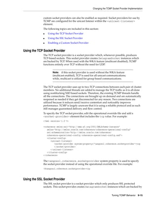 Changing the TCMP Socket Provider Implementation


             custom socket providers can also be enabled as required. Socket providers for use by
             TCMP are configured for the unicast listener within the <unicast-listener>
             element.
             The following topics are included in this section:
             ■   Using the TCP Socket Provider
             ■   Using the SSL Socket Provider
             ■   Enabling a Custom Socket Provider


Using the TCP Socket Provider
             The TCP socket provider is a socket provider which, whenever possible, produces
             TCP-based sockets. This socket provider creates DatagramSocket instances which
             are backed by TCP. When used with the WKA feature (mulitcast disabled), TCMP
             functions entirely over TCP without the need for UDP.


                     Note:  if this socket provider is used without the WKA feature
                     (multicast enabled), TCP is used for all unicast communications;
                     while, multicast is utilized for group based communications.


             The TCP socket provider uses up to two TCP connections between each pair of cluster
             members. No additional threads are added to manage the TCP traffic as it is all done
             using nonblocking NIO based sockets. Therefore, the existing TCMP threads handle
             all the connections. The connections are brought up on demand and are automatically
             reopened as needed if they get disconnected for any reason. Two connections are
             utilized because it reduces send/receive contention and noticeably improves
             performance. TCMP is largely unaware that it is using a reliable protocol and as such
             still manages guaranteed delivery and flow control.
             To specify the TCP socket provider, edit the operational override file and add a
             <socket-provider> element that includes the tcp value. For example:
             <?xml version='1.0'?>

             <coherence xmlns:xsi="http://www.w3.org/2001/XMLSchema-instance"
                xmlns="http://xmlns.oracle.com/coherence/coherence-operational-config"
                xsi:schemaLocation="http://xmlns.oracle.com/coherence/
                coherence-operational-config coherence-operational-config.xsd">
                <cluster-config>
                   <unicast-listener>
                      <socket-provider system-property="tangosol.coherence.socketprovider">tcp
                      </socket-provider>
                   </unicast-listener>
                </cluster-config>
             </coherence>

             The tangosol.coherence.socketprovider system property is used to specify
             the socket provider instead of using the operational override file. For example:
             -Dtangosol.coherence.socketprovider=tcp



Using the SSL Socket Provider
             The SSL socket provider is a socket provider which only produces SSL protected
             sockets. This socket provider creates DatagramSocket instances which are backed by


                                                                           Tuning TCMP Behavior     9-15
 