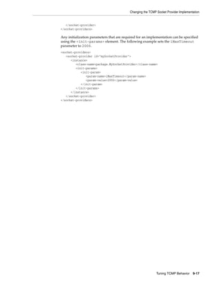 Changing the TCMP Socket Provider Implementation


   </socket-provider>
</socket-providers>

Any initialization parameters that are required for an implementation can be specified
using the <init-params> element. The following example sets the iMaxTimeout
parameter to 2000.
<socket-providers>
   <socket-provider id="mySocketProvider">
      <instance>
         <class-name>package.MySocketProvider</class-name>
         <init-params>
            <init-param>
               <param-name>iMaxTimeout</param-name>
               <param-value>2000</param-value>
            </init-param>
         </init-params>
      </instance>
   </socket-provider>
</socket-providers>




                                                             Tuning TCMP Behavior     9-17
 