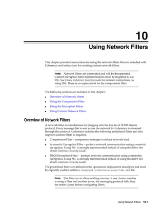 10
                                                10Using Network Filters

            This chapter provides instructions for using the network filters that are included with
            Coherence and instructions for creating custom network filters.


                    Note:  Network filters are deprecated and will be desupported.
                    Current encryption filter implementations must be migrated to use
                    SSL. See Oracle Coherence Security Guide for detailed instructions on
                    using SSL. There is no replacement for the compression filter.


            The following sections are included in this chapter:
            ■   Overview of Network Filters
            ■   Using the Compression Filter
            ■   Using the Encryption Filters
            ■   Using Custom Network Filters


Overview of Network Filters
            A network filter is a mechanism for plugging into the low-level TCMP stream
            protocol. Every message that is sent across the network by Coherence is streamed
            through this protocol. Coherence includes the following predefined filters and also
            supports custom filters as required.
            ■   Compression Filter – compresses messages to reduce network load.
            ■   Symmetric Encryption Filter – protects network communication using symmetric
                encryption. Using SSL is strongly recommended instead of using this filter. See
                Oracle Coherence Security Guide.
            ■   PKCS Encryption Filter – protects network communication using asymmetric
                encryption. Using SSL is strongly recommended instead of using this filter. See
                Oracle Coherence Security Guide.
            The predefined filters are defined in the operational deployment descriptor and must
            be explicitly enabled within a tangosol-coherence-override.xml file.


                    Note: Use filters in an all-or-nothing manner: if one cluster member
                    is using a filter and another is not, the messaging protocol fails. Stop
                    the entire cluster before configuring filters.




                                                                           Using Network Filters 10-1
 