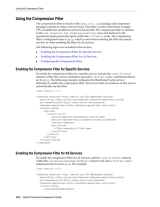 Using the Compression Filter



Using the Compression Filter
                    The compression filter is based on the java.util.zip package and compresses
                    message contents to reduce network load. This filter is useful when there is ample
                    CPU available but insufficient network bandwidth. The compression filter is defined
                    in the com.tangosol.net.CompressionFilter class and declared in the
                    operational deployment descriptor within the <filters> node. The compression
                    filter’s configured name is gzip, which is used when enabling the filter for specific
                    services or when enabling the filter for all services.
                    The following topics are included in this section:
                    ■    Enabling the Compression Filter for Specific Services
                    ■    Enabling the Compression Filter for All Services
                    ■    Configuring the Compression Filter


Enabling the Compression Filter for Specific Services
                    To enable the compression filter for a specific service, include the <use-filters>
                    element within the service’s definition and add a <filter-name> subelement that is
                    set to gzip. The following example configures the Distributed Cache service
                    definition to enable the compression filter. All services that are instances of this service
                    automatically use the filter.
                    <?xml version='1.0'?>

                    <coherence xmlns:xsi="http://www.w3.org/2001/XMLSchema-instance"
                       xmlns="http://xmlns.oracle.com/coherence/coherence-operational-config"
                       xsi:schemaLocation="http://xmlns.oracle.com/coherence/
                       coherence-operational-config coherence-operational-config.xsd">
                       <cluster-config>
                          <services>
                             <service id="3">
                                <service-type>DistributedCache</service-type>
                                <service-component>PartitionedService.PartitionedCache
                                </service-component>
                                <use-filters>
                                   <filter-name>gzip</filter-name>
                                </use-filters>
                             </service>
                          </services>
                       </cluster-config>
                    </coherence>



Enabling the Compression Filter for All Services
                    To enable the compression filter for all services, add the <use-filters> element
                    within the <outgoing-message-handler> element and add a <filter-name>
                    subelement that is set to gzip. For example:
                    <?xml version='1.0'?>

                    <coherence xmlns:xsi="http://www.w3.org/2001/XMLSchema-instance"
                       xmlns="http://xmlns.oracle.com/coherence/coherence-operational-config"
                       xsi:schemaLocation="http://xmlns.oracle.com/coherence/
                       coherence-operational-config coherence-operational-config.xsd">
                       <cluster-config>
                          <outgoing-message-handler>


10-2 Oracle Coherence Developer's Guide
 