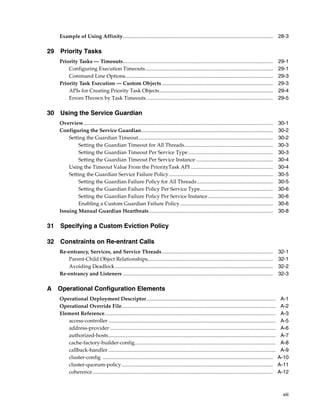 Example of Using Affinity................................................................................................................... 28-3

29 Priority Tasks
   Priority Tasks — Timeouts...................................................................................................................                29-1
       Configuring Execution Timeouts..................................................................................................                        29-1
       Command Line Options.................................................................................................................                   29-3
   Priority Task Execution — Custom Objects .....................................................................................                              29-3
       APIs for Creating Priority Task Objects.......................................................................................                          29-4
       Errors Thrown by Task Timeouts .................................................................................................                        29-5

30 Using the Service Guardian
   Overview.................................................................................................................................................   30-1
   Configuring the Service Guardian.....................................................................................................                       30-2
       Setting the Guardian Timeout.......................................................................................................                     30-2
           Setting the Guardian Timeout for All Threads....................................................................                                    30-3
           Setting the Guardian Timeout Per Service Type .................................................................                                     30-3
           Setting the Guardian Timeout Per Service Instance ...........................................................                                       30-4
       Using the Timeout Value From the PriorityTask API ...............................................................                                       30-4
       Setting the Guardian Service Failure Policy................................................................................                             30-5
           Setting the Guardian Failure Policy for All Threads ..........................................................                                      30-5
           Setting the Guardian Failure Policy Per Service Type........................................................                                        30-6
           Setting the Guardian Failure Policy Per Service Instance..................................................                                          30-6
           Enabling a Custom Guardian Failure Policy .......................................................................                                   30-6
   Issuing Manual Guardian Heartbeats...............................................................................................                           30-8

31 Specifying a Custom Eviction Policy

32 Constraints on Re-entrant Calls
   Re-entrancy, Services, and Service Threads .....................................................................................                            32-1
      Parent-Child Object Relationships................................................................................................                        32-1
      Avoiding Deadlock .........................................................................................................................              32-2
   Re-entrancy and Listeners ...................................................................................................................               32-3

A Operational Configuration Elements
   Operational Deployment Descriptor...................................................................................................                         A-1
   Operational Override File......................................................................................................................              A-2
   Element Reference...................................................................................................................................         A-3
      access-controller ................................................................................................................................        A-5
      address-provider ...............................................................................................................................          A-6
      authorized-hosts................................................................................................................................          A-7
      cache-factory-builder-config............................................................................................................                  A-8
      callback-handler ................................................................................................................................         A-9
      cluster-config ...................................................................................................................................       A-10
      cluster-quorum-policy ....................................................................................................................               A-11
      coherence ..........................................................................................................................................     A-12



                                                                                                                                                                 xiii
 