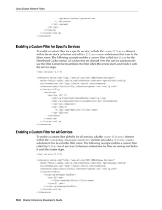 Using Custom Network Filters


                                      <param-value>bar</param-value>
                                   </init-param>
                                </init-params>
                             </filter>
                          </filters>
                       </cluster-config>
                    </coherence>



Enabling a Custom Filter for Specific Services
                    To enable a custom filter for a specific service, include the <use-filters> element
                    within the service’s definition and add a <filter-name> subelement that is set to the
                    filters name. The following example enables a custom filter called MyFilter for the
                    Distributed Cache service. All caches that are derived from this service automatically
                    use the filter. Coherence instantiates the filter when the service starts and holds it until
                    the service stops.
                    <?xml version='1.0'?>

                    <coherence xmlns:xsi="http://www.w3.org/2001/XMLSchema-instance"
                       xmlns="http://xmlns.oracle.com/coherence/coherence-operational-config"
                       xsi:schemaLocation="http://xmlns.oracle.com/coherence/
                       coherence-operational-config coherence-operational-config.xsd">
                       <cluster-config>
                          <services>
                             <service id="3">
                                <service-type>DistributedCache</service-type>
                                <service-component>PartitionedService.PartitionedCache
                                </service-component>
                                <use-filters>
                                   <filter-name>MyFilter</filter-name>
                                </use-filters>
                             </service>
                          </services>
                       </cluster-config>
                    </coherence>


Enabling a Custom Filter for All Services
                    To enable a custom filter globally for all services, add the <use-filters> element
                    within the <outgoing-message-handler> element and add a <filter-name>
                    subelement that is set to the filter name. The following example enables a custom filter
                    called MyFilter for all services. Coherence instantiates the filter on startup and holds
                    it until the cluster stops.
                    <?xml version='1.0'?>

                    <coherence xmlns:xsi="http://www.w3.org/2001/XMLSchema-instance"
                       xmlns="http://xmlns.oracle.com/coherence/coherence-operational-config"
                       xsi:schemaLocation="http://xmlns.oracle.com/coherence/
                       coherence-operational-config coherence-operational-config.xsd">
                       <cluster-config>
                          <outgoing-message-handler>
                             <use-filters>
                                <filter-name>MyFilter</filter-name>
                             </use-filters>
                          </outgoing-message-handler>
                       </cluster-config>
                    </coherence>


10-8 Oracle Coherence Developer's Guide
 