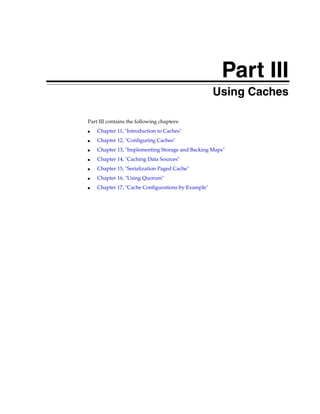 Part III
                                              Part III   Using Caches

Part III contains the following chapters:
■   Chapter 11, "Introduction to Caches"
■   Chapter 12, "Configuring Caches"
■   Chapter 13, "Implementing Storage and Backing Maps"
■   Chapter 14, "Caching Data Sources"
■   Chapter 15, "Serialization Paged Cache"
■   Chapter 16, "Using Quorum"
■   Chapter 17, "Cache Configurations by Example"
 