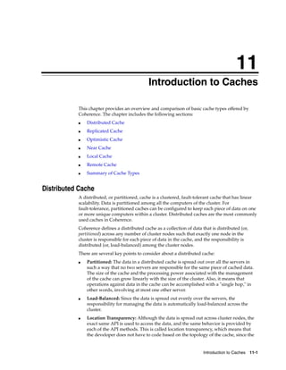 11
                                              Introduction to Caches
                                             11




           This chapter provides an overview and comparison of basic cache types offered by
           Coherence. The chapter includes the following sections:
           ■   Distributed Cache
           ■   Replicated Cache
           ■   Optimistic Cache
           ■   Near Cache
           ■   Local Cache
           ■   Remote Cache
           ■   Summary of Cache Types


Distributed Cache
           A distributed, or partitioned, cache is a clustered, fault-tolerant cache that has linear
           scalability. Data is partitioned among all the computers of the cluster. For
           fault-tolerance, partitioned caches can be configured to keep each piece of data on one
           or more unique computers within a cluster. Distributed caches are the most commonly
           used caches in Coherence.
           Coherence defines a distributed cache as a collection of data that is distributed (or,
           partitioned) across any number of cluster nodes such that exactly one node in the
           cluster is responsible for each piece of data in the cache, and the responsibility is
           distributed (or, load-balanced) among the cluster nodes.
           There are several key points to consider about a distributed cache:
           ■   Partitioned: The data in a distributed cache is spread out over all the servers in
               such a way that no two servers are responsible for the same piece of cached data.
               The size of the cache and the processing power associated with the management
               of the cache can grow linearly with the size of the cluster. Also, it means that
               operations against data in the cache can be accomplished with a "single hop," in
               other words, involving at most one other server.
           ■   Load-Balanced: Since the data is spread out evenly over the servers, the
               responsibility for managing the data is automatically load-balanced across the
               cluster.
           ■   Location Transparency: Although the data is spread out across cluster nodes, the
               exact same API is used to access the data, and the same behavior is provided by
               each of the API methods. This is called location transparency, which means that
               the developer does not have to code based on the topology of the cache, since the


                                                                          Introduction to Caches 11-1
 