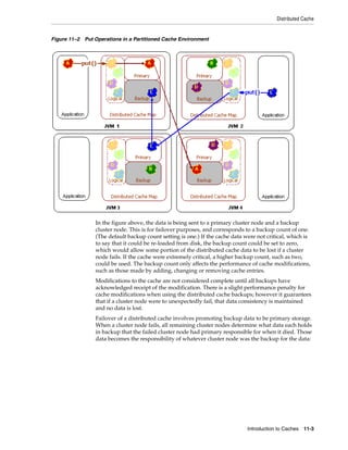 Distributed Cache


Figure 11–2 Put Operations in a Partitioned Cache Environment




                 In the figure above, the data is being sent to a primary cluster node and a backup
                 cluster node. This is for failover purposes, and corresponds to a backup count of one.
                 (The default backup count setting is one.) If the cache data were not critical, which is
                 to say that it could be re-loaded from disk, the backup count could be set to zero,
                 which would allow some portion of the distributed cache data to be lost if a cluster
                 node fails. If the cache were extremely critical, a higher backup count, such as two,
                 could be used. The backup count only affects the performance of cache modifications,
                 such as those made by adding, changing or removing cache entries.
                 Modifications to the cache are not considered complete until all backups have
                 acknowledged receipt of the modification. There is a slight performance penalty for
                 cache modifications when using the distributed cache backups; however it guarantees
                 that if a cluster node were to unexpectedly fail, that data consistency is maintained
                 and no data is lost.
                 Failover of a distributed cache involves promoting backup data to be primary storage.
                 When a cluster node fails, all remaining cluster nodes determine what data each holds
                 in backup that the failed cluster node had primary responsible for when it died. Those
                 data becomes the responsibility of whatever cluster node was the backup for the data:




                                                                               Introduction to Caches 11-3
 