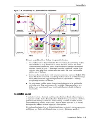 Replicated Cache


Figure 11–4 Local Storage in a Partitioned Cache Environment




                 There are several benefits to the local storage enabled option:
                 ■   The Java heap size of the cluster nodes that have turned off local storage enabled
                     are not affected at all by the amount of data in the cache, because that data is
                     cached on other cluster nodes. This is particularly useful for application server
                     processes running on older JVM versions with large Java heaps, because those
                     processes often suffer from garbage collection pauses that grow exponentially
                     with the size of the heap.
                 ■   Coherence allows each cluster node to run any supported version of the JVM. That
                     means that cluster nodes with local storage enabled turned on could be running a
                     newer JVM version that supports larger heap sizes, or Coherence's off-heap
                     storage using the Java NIO features.
                 ■   The local storage enabled option allows some cluster nodes to be used just for
                     storing the cache data; such cluster nodes are called Coherence cache servers.
                     Cache servers are commonly used to scale up Coherence's distributed query
                     functionality.


Replicated Cache
                 A replicated cache is a clustered, fault tolerant cache where data is fully replicated to
                 every member in the cluster. This cache offers the fastest read performance with linear
                 performance scalability for reads but poor scalability for writes (as writes must be
                 processed by every member in the cluster). Because data is replicated to all servers,
                 adding servers does not increase aggregate cache capacity.
                 The replicated cache excels in its ability to handle data replication, concurrency control
                 and failover in a cluster, all while delivering in-memory data access speeds. A




                                                                               Introduction to Caches 11-5
 