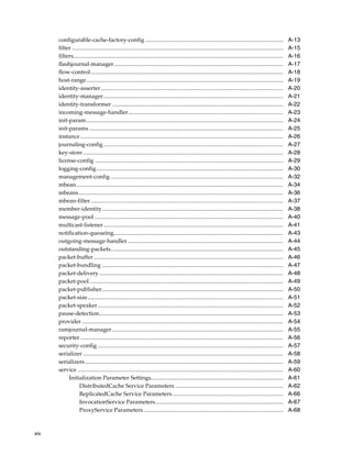 configurable-cache-factory-config ................................................................................................                           A-13
      filter ...................................................................................................................................................   A-15
      filters..................................................................................................................................................    A-16
      flashjournal-manager......................................................................................................................                   A-17
      flow-control......................................................................................................................................           A-18
      host-range.........................................................................................................................................          A-19
      identity-asserter...............................................................................................................................             A-20
      identity-manager .............................................................................................................................               A-21
      identity-transformer .......................................................................................................................                 A-22
      incoming-message-handler............................................................................................................                         A-23
      init-param.........................................................................................................................................          A-24
      init-params .......................................................................................................................................          A-25
      instance .............................................................................................................................................       A-26
      journaling-config .............................................................................................................................              A-27
      key-store ...........................................................................................................................................        A-28
      license-config ...................................................................................................................................           A-29
      logging-config..................................................................................................................................             A-30
      management-config ........................................................................................................................                   A-32
      mbean................................................................................................................................................        A-34
      mbeans ..............................................................................................................................................        A-36
      mbean-filter......................................................................................................................................           A-37
      member-identity..............................................................................................................................                A-38
      message-pool ...................................................................................................................................             A-40
      multicast-listener .............................................................................................................................             A-41
      notification-queueing......................................................................................................................                  A-43
      outgoing-message-handler ............................................................................................................                        A-44
      outstanding-packets........................................................................................................................                  A-45
      packet-buffer ....................................................................................................................................           A-46
      packet-bundling ..............................................................................................................................               A-47
      packet-delivery ................................................................................................................................             A-48
      packet-pool.......................................................................................................................................           A-49
      packet-publisher..............................................................................................................................               A-50
      packet-size ........................................................................................................................................         A-51
      packet-speaker .................................................................................................................................             A-52
      pause-detection................................................................................................................................              A-53
      provider ............................................................................................................................................        A-54
      ramjournal-manager .......................................................................................................................                   A-55
      reporter .............................................................................................................................................       A-56
      security-config .................................................................................................................................            A-57
      serializer ...........................................................................................................................................       A-58
      serializers..........................................................................................................................................        A-59
      service ...............................................................................................................................................      A-60
           Initialization Parameter Settings............................................................................................                           A-61
                  DistributedCache Service Parameters ...........................................................................                                  A-62
                  ReplicatedCache Service Parameters .............................................................................                                 A-66
                  InvocationService Parameters.........................................................................................                            A-67
                  ProxyService Parameters .................................................................................................                        A-68



xiv
 
