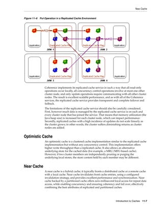Near Cache


Figure 11–6 Put Operation in a Replicated Cache Environment




                 Coherence implements its replicated cache service in such a way that all read-only
                 operations occur locally, all concurrency control operations involve at most one other
                 cluster node, and only update operations require communicating with all other cluster
                 nodes. The result is excellent scalable performance, and as with all of the Coherence
                 services, the replicated cache service provides transparent and complete failover and
                 failback.
                 The limitations of the replicated cache service should also be carefully considered.
                 First, however much data is managed by the replicated cache service is on each and
                 every cluster node that has joined the service. That means that memory utilization (the
                 Java heap size) is increased for each cluster node, which can impact performance.
                 Secondly, replicated caches with a high incidence of updates do not scale linearly as
                 the cluster grows; in other words, the cluster suffers diminishing returns as cluster
                 nodes are added.


Optimistic Cache
                 An optimistic cache is a clustered cache implementation similar to the replicated cache
                 implementation but without any concurrency control. This implementation offers
                 higher write throughput than a replicated cache. It also allows an alternative
                 underlying store for the cached data (for example, a MRU/MFU-based cache).
                 However, if two cluster members are independently pruning or purging the
                 underlying local stores, the store content held by each member may be different.


Near Cache
                 A near cache is a hybrid cache; it typically fronts a distributed cache or a remote cache
                 with a local cache. Near cache invalidates front cache entries, using a configured
                 invalidation strategy, and provides excellent performance and synchronization. Near
                 cache backed by a partitioned cache offers zero-millisecond local access for repeat data
                 access, while enabling concurrency and ensuring coherency and fail over, effectively
                 combining the best attributes of replicated and partitioned caches.




                                                                               Introduction to Caches 11-7
 