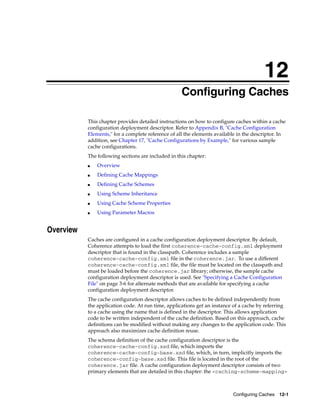 12
                                                    Configuring Caches
                                                   12




           This chapter provides detailed instructions on how to configure caches within a cache
           configuration deployment descriptor. Refer to Appendix B, "Cache Configuration
           Elements," for a complete reference of all the elements available in the descriptor. In
           addition, see Chapter 17, "Cache Configurations by Example," for various sample
           cache configurations.
           The following sections are included in this chapter:
           ■   Overview
           ■   Defining Cache Mappings
           ■   Defining Cache Schemes
           ■   Using Scheme Inheritance
           ■   Using Cache Scheme Properties
           ■   Using Parameter Macros


Overview
           Caches are configured in a cache configuration deployment descriptor. By default,
           Coherence attempts to load the first coherence-cache-config.xml deployment
           descriptor that is found in the classpath. Coherence includes a sample
           coherence-cache-config.xml file in the coherence.jar. To use a different
           coherence-cache-config.xml file, the file must be located on the classpath and
           must be loaded before the coherence.jar library; otherwise, the sample cache
           configuration deployment descriptor is used. See "Specifying a Cache Configuration
           File" on page 3-6 for alternate methods that are available for specifying a cache
           configuration deployment descriptor.
           The cache configuration descriptor allows caches to be defined independently from
           the application code. At run time, applications get an instance of a cache by referring
           to a cache using the name that is defined in the descriptor. This allows application
           code to be written independent of the cache definition. Based on this approach, cache
           definitions can be modified without making any changes to the application code. This
           approach also maximizes cache definition reuse.
           The schema definition of the cache configuration descriptor is the
           coherence-cache-config.xsd file, which imports the
           coherence-cache-config-base.xsd file, which, in turn, implicitly imports the
           coherence-config-base.xsd file. This file is located in the root of the
           coherence.jar file. A cache configuration deployment descriptor consists of two
           primary elements that are detailed in this chapter: the <caching-scheme-mapping>



                                                                          Configuring Caches 12-1
 