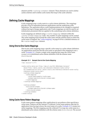 Defining Cache Mappings


                   element and the <caching-schemes> element. These elements are used to define
                   caches schemes and to define cache names that map to the cache schemes.




Defining Cache Mappings
                   Cache mappings map a cache name to a cache scheme definition. The mappings
                   provide a level of separation between applications and the underlying cache
                   definitions. The separation allows cache implementations to be changed as required
                   without having to change application code. Cache mappings can also be used to set
                   initialization parameters that are applied to the underlying cache scheme definition.
                   Cache mappings are defined using a <cache-mapping> element within the
                   <cache-scheme-mapping> node. Any number of cache mappings can be created.
                   The cache mapping must include the cache name and the scheme name to which the
                   cache name is mapped. See "cache-mapping" on page B-18 for a detailed reference of
                   the <cache-mappings> element.


Using One-to-One Cache Mappings
                   One-to-one cache mappings map a specific cache name to a cache scheme definition.
                   An applications must provide the exact name as specified in the mapping to use a
                   cache. Example 12–1 creates a single cache mapping that maps the cache name
                   example to a distributed cache scheme definition with the scheme name
                   distributed.

                   Example 12–1   Sample One-to-One Cache Mapping
                   <?xml version="1.0"?>

                   <cache-config xmlns:xsi="http://www.w3.org/2001/XMLSchema-instance"
                      xmlns="http://xmlns.oracle.com/coherence/coherence-cache-config"
                      xsi:schemaLocation="http://xmlns.oracle.com/coherence/coherence-cache-config
                      coherence-cache-config.xsd">
                      <caching-scheme-mapping>
                         <cache-mapping>
                            <cache-name>example</cache-name>
                            <scheme-name>distributed</scheme-name>
                         </cache-mapping>
                      </caching-scheme-mapping>

                      <caching-schemes>
                         <distributed-scheme>
                            <scheme-name>distributed</scheme-name>
                         </distributed-scheme>
                      </caching-schemes>
                   </cache-config>



Using Cache Name Pattern Mappings
                   Cache name pattern mappings allow applications to use patterns when specifying a
                   cache name. Patterns use the asterisk (*) wildcard. Cache name patterns alleviate an
                   application from having to know the exact name of a cache. Example 12–2 creates two
                   cache mappings. The first mapping uses the wildcard (*) to map any cache name to a
                   distributed cache scheme definition with the scheme name distributed. The second



12-2 Oracle Coherence Developer's Guide
 