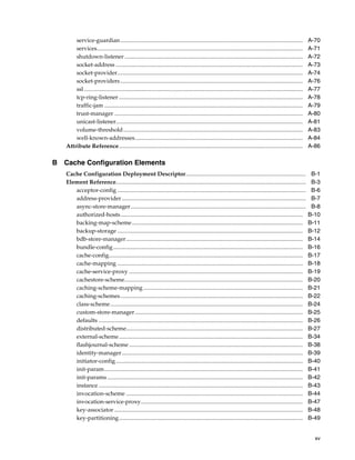 service-guardian..............................................................................................................................                A-70
       services..............................................................................................................................................        A-71
       shutdown-listener ...........................................................................................................................                 A-72
       socket-address .................................................................................................................................              A-73
       socket-provider................................................................................................................................               A-74
       socket-providers ..............................................................................................................................               A-76
       ssl .......................................................................................................................................................   A-77
       tcp-ring-listener ...............................................................................................................................             A-78
       traffic-jam .........................................................................................................................................         A-79
       trust-manager ..................................................................................................................................              A-80
       unicast-listener.................................................................................................................................             A-81
       volume-threshold ............................................................................................................................                 A-83
       well-known-addresses....................................................................................................................                      A-84
   Attribute Reference...............................................................................................................................                A-86

B Cache Configuration Elements
   Cache Configuration Deployment Descriptor...................................................................................                                       B-1
   Element Reference...................................................................................................................................               B-3
      acceptor-config ..................................................................................................................................              B-6
      address-provider ...............................................................................................................................                B-7
      async-store-manager.........................................................................................................................                    B-8
      authorized-hosts..............................................................................................................................                 B-10
      backing-map-scheme ......................................................................................................................                      B-11
      backup-storage ................................................................................................................................                B-12
      bdb-store-manager..........................................................................................................................                    B-14
      bundle-config...................................................................................................................................               B-16
      cache-config......................................................................................................................................             B-17
      cache-mapping ................................................................................................................................                 B-18
      cache-service-proxy ........................................................................................................................                   B-19
      cachestore-scheme...........................................................................................................................                   B-20
      caching-scheme-mapping ..............................................................................................................                          B-21
      caching-schemes..............................................................................................................................                  B-22
      class-scheme.....................................................................................................................................              B-24
      custom-store-manager....................................................................................................................                       B-25
      defaults .............................................................................................................................................         B-26
      distributed-scheme..........................................................................................................................                   B-27
      external-scheme ...............................................................................................................................                B-34
      flashjournal-scheme ........................................................................................................................                   B-38
      identity-manager .............................................................................................................................                 B-39
      initiator-config .................................................................................................................................             B-40
      init-param.........................................................................................................................................            B-41
      init-params .......................................................................................................................................            B-42
      instance .............................................................................................................................................         B-43
      invocation-scheme ..........................................................................................................................                   B-44
      invocation-service-proxy................................................................................................................                       B-47
      key-associator ..................................................................................................................................              B-48
      key-partitioning...............................................................................................................................                B-49


                                                                                                                                                                       xv
 