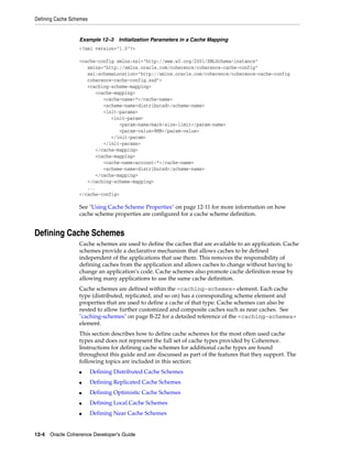 Defining Cache Schemes


                  Example 12–3     Initialization Parameters in a Cache Mapping
                  <?xml version="1.0"?>

                  <cache-config xmlns:xsi="http://www.w3.org/2001/XMLSchema-instance"
                     xmlns="http://xmlns.oracle.com/coherence/coherence-cache-config"
                     xsi:schemaLocation="http://xmlns.oracle.com/coherence/coherence-cache-config
                     coherence-cache-config.xsd">
                     <caching-scheme-mapping>
                        <cache-mapping>
                           <cache-name>*</cache-name>
                           <scheme-name>distributed</scheme-name>
                           <init-params>
                              <init-param>
                                 <param-name>back-size-limit</param-name>
                                 <param-value>8MB</param-value>
                              </init-param>
                           </init-params>
                        </cache-mapping>
                        <cache-mapping>
                           <cache-name>account-*</cache-name>
                           <scheme-name>distributed</scheme-name>
                        </cache-mapping>
                     </caching-scheme-mapping>
                     ...
                  </cache-config>

                  See "Using Cache Scheme Properties" on page 12-11 for more information on how
                  cache scheme properties are configured for a cache scheme definition.


Defining Cache Schemes
                  Cache schemes are used to define the caches that are available to an application. Cache
                  schemes provide a declarative mechanism that allows caches to be defined
                  independent of the applications that use them. This removes the responsibility of
                  defining caches from the application and allows caches to change without having to
                  change an application’s code. Cache schemes also promote cache definition reuse by
                  allowing many applications to use the same cache definition.
                  Cache schemes are defined within the <caching-schemes> element. Each cache
                  type (distributed, replicated, and so on) has a corresponding scheme element and
                  properties that are used to define a cache of that type. Cache schemes can also be
                  nested to allow further customized and composite caches such as near caches. See
                  "caching-schemes" on page B-22 for a detailed reference of the <caching-schemes>
                  element.
                  This section describes how to define cache schemes for the most often used cache
                  types and does not represent the full set of cache types provided by Coherence.
                  Instructions for defining cache schemes for additional cache types are found
                  throughout this guide and are discussed as part of the features that they support. The
                  following topics are included in this section:
                  ■      Defining Distributed Cache Schemes
                  ■      Defining Replicated Cache Schemes
                  ■      Defining Optimistic Cache Schemes
                  ■      Defining Local Cache Schemes
                  ■      Defining Near Cache Schemes


12-4 Oracle Coherence Developer's Guide
 