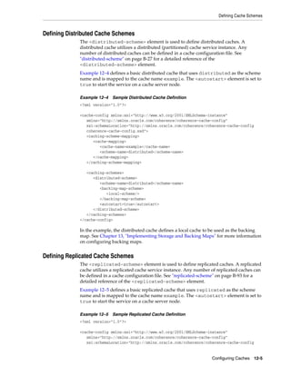 Defining Cache Schemes



Defining Distributed Cache Schemes
             The <distributed-scheme> element is used to define distributed caches. A
             distributed cache utilizes a distributed (partitioned) cache service instance. Any
             number of distributed caches can be defined in a cache configuration file. See
             "distributed-scheme" on page B-27 for a detailed reference of the
             <distributed-scheme> element.
             Example 12–4 defines a basic distributed cache that uses distributed as the scheme
             name and is mapped to the cache name example. The <autostart> element is set to
             true to start the service on a cache server node.

             Example 12–4   Sample Distributed Cache Definition
             <?xml version="1.0"?>

             <cache-config xmlns:xsi="http://www.w3.org/2001/XMLSchema-instance"
                xmlns="http://xmlns.oracle.com/coherence/coherence-cache-config"
                xsi:schemaLocation="http://xmlns.oracle.com/coherence/coherence-cache-config
                coherence-cache-config.xsd">
                <caching-scheme-mapping>
                   <cache-mapping>
                      <cache-name>example</cache-name>
                      <scheme-name>distributed</scheme-name>
                   </cache-mapping>
                </caching-scheme-mapping>

                <caching-schemes>
                   <distributed-scheme>
                      <scheme-name>distributed</scheme-name>
                      <backing-map-scheme>
                         <local-scheme/>
                      </backing-map-scheme>
                      <autostart>true</autostart>
                   </distributed-scheme>
                </caching-schemes>
             </cache-config>

             In the example, the distributed cache defines a local cache to be used as the backing
             map. See Chapter 13, "Implementing Storage and Backing Maps" for more information
             on configuring backing maps.


Defining Replicated Cache Schemes
             The <replicated-scheme> element is used to define replicated caches. A replicated
             cache utilizes a replicated cache service instance. Any number of replicated caches can
             be defined in a cache configuration file. See "replicated-scheme" on page B-93 for a
             detailed reference of the <replicated-scheme> element.
             Example 12–5 defines a basic replicated cache that uses replicated as the scheme
             name and is mapped to the cache name example. The <autostart> element is set to
             true to start the service on a cache server node.

             Example 12–5   Sample Replicated Cache Definition
             <?xml version="1.0"?>

             <cache-config xmlns:xsi="http://www.w3.org/2001/XMLSchema-instance"
                xmlns="http://xmlns.oracle.com/coherence/coherence-cache-config"
                xsi:schemaLocation="http://xmlns.oracle.com/coherence/coherence-cache-config


                                                                             Configuring Caches 12-5
 