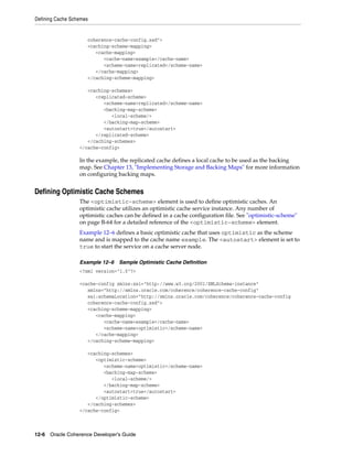 Defining Cache Schemes


                     coherence-cache-config.xsd">
                     <caching-scheme-mapping>
                        <cache-mapping>
                           <cache-name>example</cache-name>
                           <scheme-name>replicated</scheme-name>
                        </cache-mapping>
                     </caching-scheme-mapping>

                     <caching-schemes>
                        <replicated-scheme>
                           <scheme-name>replicated</scheme-name>
                           <backing-map-scheme>
                              <local-scheme/>
                           </backing-map-scheme>
                           <autostart>true</autostart>
                        </replicated-scheme>
                     </caching-schemes>
                  </cache-config>

                  In the example, the replicated cache defines a local cache to be used as the backing
                  map. See Chapter 13, "Implementing Storage and Backing Maps" for more information
                  on configuring backing maps.


Defining Optimistic Cache Schemes
                  The <optimistic-scheme> element is used to define optimistic caches. An
                  optimistic cache utilizes an optimistic cache service instance. Any number of
                  optimistic caches can be defined in a cache configuration file. See "optimistic-scheme"
                  on page B-64 for a detailed reference of the <optimistic-scheme> element.
                  Example 12–6 defines a basic optimistic cache that uses optimistic as the scheme
                  name and is mapped to the cache name example. The <autostart> element is set to
                  true to start the service on a cache server node.

                  Example 12–6   Sample Optimistic Cache Definition
                  <?xml version="1.0"?>

                  <cache-config xmlns:xsi="http://www.w3.org/2001/XMLSchema-instance"
                     xmlns="http://xmlns.oracle.com/coherence/coherence-cache-config"
                     xsi:schemaLocation="http://xmlns.oracle.com/coherence/coherence-cache-config
                     coherence-cache-config.xsd">
                     <caching-scheme-mapping>
                        <cache-mapping>
                           <cache-name>example</cache-name>
                           <scheme-name>optimistic</scheme-name>
                        </cache-mapping>
                     </caching-scheme-mapping>

                     <caching-schemes>
                        <optimistic-scheme>
                           <scheme-name>optimistic</scheme-name>
                           <backing-map-scheme>
                              <local-scheme/>
                           </backing-map-scheme>
                           <autostart>true</autostart>
                        </optimistic-scheme>
                     </caching-schemes>
                  </cache-config>



12-6 Oracle Coherence Developer's Guide
 