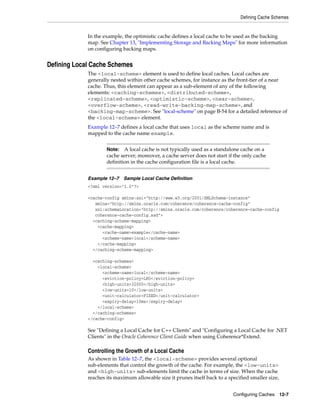 Defining Cache Schemes


             In the example, the optimistic cache defines a local cache to be used as the backing
             map. See Chapter 13, "Implementing Storage and Backing Maps" for more information
             on configuring backing maps.


Defining Local Cache Schemes
             The <local-scheme> element is used to define local caches. Local caches are
             generally nested within other cache schemes, for instance as the front-tier of a near
             cache. Thus, this element can appear as a sub-element of any of the following
             elements: <caching-schemes>, <distributed-scheme>,
             <replicated-scheme>, <optimistic-scheme>, <near-scheme>,
             <overflow-scheme>, <read-write-backing-map-scheme>, and
             <backing-map-scheme>. See "local-scheme" on page B-54 for a detailed reference of
             the <local-scheme> element.
             Example 12–7 defines a local cache that uses local as the scheme name and is
             mapped to the cache name example.


                     Note:   A local cache is not typically used as a standalone cache on a
                     cache server; moreover, a cache server does not start if the only cache
                     definition in the cache configuration file is a local cache.


             Example 12–7    Sample Local Cache Definition
             <?xml version="1.0"?>

             <cache-config xmlns:xsi="http://www.w3.org/2001/XMLSchema-instance"
                xmlns="http://xmlns.oracle.com/coherence/coherence-cache-config"
                xsi:schemaLocation="http://xmlns.oracle.com/coherence/coherence-cache-config
                coherence-cache-config.xsd">
               <caching-scheme-mapping>
                 <cache-mapping>
                   <cache-name>example</cache-name>
                   <scheme-name>local</scheme-name>
                 </cache-mapping>
               </caching-scheme-mapping>

               <caching-schemes>
                 <local-scheme>
                   <scheme-name>local</scheme-name>
                   <eviction-policy>LRU</eviction-policy>
                   <high-units>32000</high-units>
                   <low-units>10</low-units>
                   <unit-calculator>FIXED</unit-calculator>
                   <expiry-delay>10ms</expiry-delay>
                 </local-scheme>
               </caching-schemes>
             </cache-config>

             See "Defining a Local Cache for C++ Clients" and "Configuring a Local Cache for .NET
             Clients" in the Oracle Coherence Client Guide when using Coherence*Extend.

             Controlling the Growth of a Local Cache
             As shown in Table 12–7, the <local-scheme> provides several optional
             sub-elements that control the growth of the cache. For example, the <low-units>
             and <high-units> sub-elements limit the cache in terms of size. When the cache
             reaches its maximum allowable size it prunes itself back to a specified smaller size,


                                                                             Configuring Caches 12-7
 