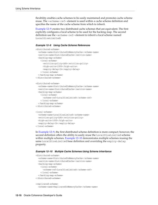 Using Scheme Inheritance


                   flexibility enables cache schemes to be easily maintained and promotes cache scheme
                   reuse. The <scheme-ref> element is used within a cache scheme definition and
                   specifies the name of the cache scheme from which to inherit.
                   Example 12–9 creates two distributed cache schemes that are equivalent. The first
                   explicitly configures a local scheme to be used for the backing map. The second
                   definition use the <scheme-ref> element to inherit a local scheme named
                   LocalSizeLimited:

                   Example 12–9   Using Cache Scheme References
                   <distributed-scheme>
                     <scheme-name>DistributedInMemoryCache</scheme-name>
                     <service-name>DistributedCache</service-name>
                     <backing-map-scheme>
                       <local-scheme>
                         <eviction-policy>LRU</eviction-policy>
                         <high-units>1000</high-units>
                         <expiry-delay>1h</expiry-delay>
                       </local-scheme>
                     </backing-map-scheme>
                   </distributed-scheme>

                   <distributed-scheme>
                     <scheme-name>DistributedInMemoryCache</scheme-name>
                     <service-name>DistributedCache</service-name>
                     <backing-map-scheme>
                       <local-scheme>
                         <scheme-ref>LocalSizeLimited</scheme-ref>
                       </local-scheme>
                     </backing-map-scheme>
                   </distributed-scheme>

                   <local-scheme>
                     <scheme-name>LocalSizeLimited</scheme-name>
                     <eviction-policy>LRU</eviction-policy>
                     <high-units>1000</high-units>
                     <expiry-delay>1h</expiry-delay>
                   </local-scheme>

                   In Example 12–9, the first distributed scheme definition is more compact; however, the
                   second definition offers the ability to easily reuse the LocalSizeLimited scheme
                   within multiple schemes. Example 12–10 demonstrates multiple schemes reusing the
                   same LocalSizeLimited base definition and overriding the expiry-delay
                   property.

                   Example 12–10 Multiple Cache Schemes Using Scheme Inheritance
                   <distributed-scheme>
                     <scheme-name>DistributedInMemoryCache</scheme-name>
                     <service-name>DistributedCache</service-name>
                     <backing-map-scheme>
                       <local-scheme>
                         <scheme-ref>LocalSizeLimited</scheme-ref>
                       </local-scheme>
                     </backing-map-scheme>
                   </distributed-scheme>

                   <replicated-scheme>
                     <scheme-name>ReplicatedInMemoryCache</scheme-name>


12-10 Oracle Coherence Developer's Guide
 