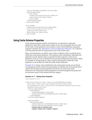 Using Cache Scheme Properties


             <service-name>ReplicatedCache</service-name>
             <backing-map-scheme>
               <local-scheme>
                 <scheme-ref>LocalSizeLimited</scheme-ref>
                 <expiry-delay>10m</expiry-delay>
               </local-scheme>
             </backing-map-scheme>
           </replicated-scheme>

           <local-scheme>
             <scheme-name>LocalSizeLimited</scheme-name>
             <eviction-policy>LRU</eviction-policy>
             <high-units>1000</high-units>
             <expiry-delay>1h</expiry-delay>
           </local-scheme>




Using Cache Scheme Properties
           Cache scheme properties modify cache behavior as required for a particular
           application. Each cache scheme type contains its own set of properties that are valid
           for the cache. Cache properties are set within a cache scheme definition using their
           respective elements. See Appendix B, "Cache Configuration Elements," for a reference
           of all the properties that are supported for each cache scheme type.
           Many cache properties use default values unless a different value is explicitly given
           within the cache scheme definition. The clustered caches (distributed, replicated and
           optimistic) use the default values as specified by their respective cache service
           definition. Cache services are defined in the operational deployment descriptor. While
           it is possible to change property values using an operational override file, cache
           properties are most often set within the cache scheme definition.
           Example 12–11 creates a basic distributed cache scheme that sets the service thread
           count property and the request timeout property. In addition, the local scheme that is
           used for the backing map sets properties to limit the size of the local cache.
           Instructions for using cache scheme properties are found throughout this guide and
           are discussed as part of the features that they support.

           Example 12–11 Setting Cache Properties
           <?xml version="1.0"?>

           <cache-config xmlns:xsi="http://www.w3.org/2001/XMLSchema-instance"
              xmlns="http://xmlns.oracle.com/coherence/coherence-cache-config"
              xsi:schemaLocation="http://xmlns.oracle.com/coherence/coherence-cache-config
              coherence-cache-config.xsd">
              <caching-scheme-mapping>
                 <cache-mapping>
                    <cache-name>example</cache-name>
                    <scheme-name>DistributedInMemoryCache</scheme-name>
                 </cache-mapping>
              </caching-scheme-mapping>

              <caching-schemes>
                 <distributed-scheme>
                    <scheme-name>DistributedInMemoryCache</scheme-name>
                    <service-name>DistributedCache</service-name>
                    <thread-count>4</thread-count>
                    <request-timeout>60s</request-timeout>



                                                                         Configuring Caches   12-11
 