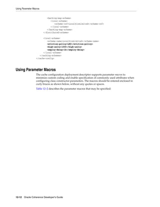 Using Parameter Macros


                            <backing-map-scheme>
                               <local-scheme>
                                  <scheme-ref>LocalSizeLimited</scheme-ref>
                               </local-scheme>
                            </backing-map-scheme>
                         </distributed-scheme>

                        <local-scheme>
                           <scheme-name>LocalSizeLimited</scheme-name>
                           <eviction-policy>LRU</eviction-policy>
                           <high-units>1000</high-units>
                           <expiry-delay>1h</expiry-delay>
                        </local-scheme>
                     </caching-schemes>
                  </cache-config>




Using Parameter Macros
                  The cache configuration deployment descriptor supports parameter macros to
                  minimize custom coding and enable specification of commonly used attributes when
                  configuring class constructor parameters. The macros should be entered enclosed in
                  curly braces as shown below, without any quotes or spaces.
                  Table 12–2 describes the parameter macros that may be specified:




12-12 Oracle Coherence Developer's Guide
 
