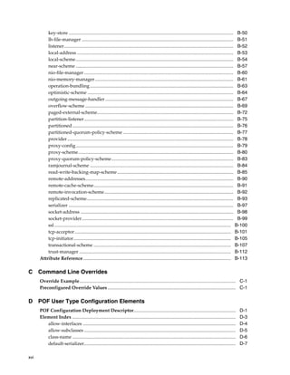 key-store ...........................................................................................................................................        B-50
          lh-file-manager ................................................................................................................................             B-51
          listener...............................................................................................................................................      B-52
          local-address ....................................................................................................................................           B-53
          local-scheme.....................................................................................................................................            B-54
          near-scheme .....................................................................................................................................            B-57
          nio-file-manager ..............................................................................................................................              B-60
          nio-memory-manager.....................................................................................................................                      B-61
          operation-bundling .........................................................................................................................                 B-63
          optimistic-scheme ...........................................................................................................................                B-64
          outgoing-message-handler ............................................................................................................                        B-67
          overflow-scheme .............................................................................................................................                B-69
          paged-external-scheme...................................................................................................................                     B-72
          partition-listener..............................................................................................................................             B-75
          partitioned........................................................................................................................................          B-76
          partitioned-quorum-policy-scheme .............................................................................................                               B-77
          provider ............................................................................................................................................        B-78
          proxy-config.....................................................................................................................................            B-79
          proxy-scheme...................................................................................................................................              B-80
          proxy-quorum-policy-scheme.......................................................................................................                            B-83
          ramjournal-scheme .........................................................................................................................                  B-84
          read-write-backing-map-scheme ..................................................................................................                             B-85
          remote-addresses.............................................................................................................................                B-90
          remote-cache-scheme......................................................................................................................                    B-91
          remote-invocation-scheme.............................................................................................................                        B-92
          replicated-scheme............................................................................................................................                B-93
          serializer ...........................................................................................................................................       B-97
          socket-address .................................................................................................................................             B-98
          socket-provider................................................................................................................................              B-99
          ssl .....................................................................................................................................................   B-100
          tcp-acceptor ....................................................................................................................................           B-101
          tcp-initiator.....................................................................................................................................          B-105
          transactional-scheme ....................................................................................................................                   B-107
          trust-manager ................................................................................................................................              B-112
      Attribute Reference.............................................................................................................................                B-113

C Command Line Overrides
      Override Example.................................................................................................................................... C-1
      Preconfigured Override Values ............................................................................................................ C-1

D POF User Type Configuration Elements
      POF Configuration Deployment Descriptor......................................................................................                                    D-1
      Element Index ..........................................................................................................................................         D-3
         allow-interfaces .................................................................................................................................            D-4
         allow-subclasses ................................................................................................................................             D-5
         class-name ..........................................................................................................................................         D-6
         default-serializer................................................................................................................................            D-7

xvi
 