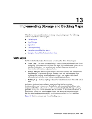 13
      Implementing Storage and Backing Maps
     13




           This chapter provides information on storage using backing maps. The following
           sections are included in this chapter:
           ■   Cache Layers
           ■   Local Storage
           ■   Operations
           ■   Capacity Planning
           ■   Using Partitioned Backing Maps
           ■   Using the Elastic Data Feature to Store Data


Cache Layers
           Partitioned (Distributed) cache service in Coherence has three distinct layers:
           ■   Client View – The client view represents a virtual layer that provides access to the
               underlying partitioned data. Access to this tier is provided using the NamedCache
               interface. In this layer you can also create synthetic data structures such as
               NearCache or ContinuousQueryCache.
           ■   Storage Manager – The storage manager is the server-side tier that is responsible
               for processing cache-related requests from the client tier. It manages the data
               structures that hold the actual cache data (primary and backup copies) and
               information about locks, event listeners, map triggers, and son.
           ■   Backing Map – The Backing Map is the server-side data structure that holds actual
               data.
           Coherence allows users to configure some out-of-the-box backing map
           implementations and custom ones. Basically, the only constraint that all these Map
           implementation have to be aware of, is the understanding that the Storage Manager
           provides all keys and values in internal (Binary) format. To deal with conversions of
           that internal data to and from an Object format, the Storage Manager can supply
           Backing Map implementations with a BackingMapManagerContext reference.
           Figure 13–1 shows a conceptual view of backing maps.




                                                       Implementing Storage and Backing Maps 13-1
 