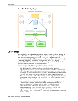 Local Storage


                 Figure 13–1 Backing Map Storage




Local Storage
                 Local storage refers to the data structures that actually store or cache the data that is
                 managed by Coherence. For an object to provide local storage, it must support the
                 same standard collections interface, java.util.Map. When a local storage
                 implementation is used by Coherence to store replicated or distributed data, it is called
                 a backing map because Coherence is actually backed by that local storage
                 implementation. The other common uses of local storage is in front of a distributed
                 cache and as a backup behind the distributed cache.
                 Coherence supports the following local storage implementations:
                 ■   Safe HashMap: This is the default lossless implementation. A lossless
                     implementation is one, like Java's Hashtable class, that is neither size-limited nor
                     auto-expiring. In other words, it is an implementation that never evicts ("loses")
                     cache items on its own. This particular HashMap implementation is optimized for
                     extremely high thread-level concurrency. For the default implementation, use
                     class com.tangosol.util.SafeHashMap; when an implementation is required
                     that provides cache events, use com.tangosol.util.ObservableHashMap.
                     These implementations are thread-safe.
                 ■   Local Cache: This is the default size-limiting and auto-expiring implementation.
                     The local cache is covered in more detail below, but the primary points to
                     remember about it are that it can limit the size of the cache, and it can
                     automatically expire cache items after a certain period. For the default
                     implementation, use com.tangosol.net.cache.LocalCache; this
                     implementation is thread safe and supports cache events,
                     com.tangosol.net.CacheLoader, CacheStore and configurable/pluggable
                     eviction policies.


13-2 Oracle Coherence Developer's Guide
 