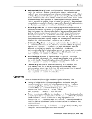 Operations


             ■   Read/Write Backing Map: This is the default backing map implementation for
                 caches that load from a database on a cache miss. It can be configured as a
                 read-only cache (consumer model) or as either a write-through or a write-behind
                 cache (for the consumer/producer model). The write-through and write-behind
                 modes are intended only for use with the distributed cache service. If used with a
                 near cache and the near cache must be kept synchronous with the distributed
                 cache, it is possible to combine the use of this backing map with a Seppuku-based
                 near cache (for near cache invalidation purposes). For the default implementation,
                 use class com.tangosol.net.cache.ReadWriteBackingMap.
             ■   Binary Map (Java NIO): This is a backing map implementation that can store its
                 information in memory but outside of the Java heap, or even in memory-mapped
                 files, which means that it does not affect the Java heap size and the related JVM
                 garbage-collection performance that can be responsible for application pauses.
                 This implementation is also available for distributed cache backups, which is
                 particularly useful for read-mostly and read-only caches that require backup for
                 high availability purposes, because it means that the backup does not affect the
                 Java heap size yet it is immediately available in case of failover.
             ■   Serialization Map: This is a backing map implementation that translates its data
                 to a form that can be stored on disk, referred to as a serialized form. It requires a
                 separate com.tangosol.io.BinaryStore object into which it stores the
                 serialized form of the data; usually, this is the built-in LH disk store
                 implementation, but the Serialization Map supports any custom implementation
                 of BinaryStore. For the default implementation of Serialization Map, use
                 com.tangosol.net.cache.SerializationMap.
             ■   Serialization Cache: This is an extension of the SerializationMap that
                 supports an LRU eviction policy. For example, a serialization cache can limit the
                 size of disk files. For the default implementation of Serialization Cache, use
                 com.tangosol.net.cache.SerializationCache.
             ■   Overflow Map: An overflow map does not actually provide storage, but it
                 deserves mention in this section because it can combine two local storage
                 implementations so that when the first one fills up, it overflows into the second.
                 For the default implementation of OverflowMap, use
                 com.tangosol.net.cache.OverflowMap.


Operations
             There are number of operation types performed against the Backing Map:
             ■   Natural access and update operations caused by the application usage. For
                 example, NamedCache.get() call naturally causes a Map.get() call on a
                 corresponding Backing Map; the NamedCache.invoke() call may cause a
                 sequence of Map.get() followed by the Map.put(); the
                 NamedCache.keySet(filter) call may cause an
                 Map.entrySet().iterator() loop, and so on.
             ■   Remove operations caused by the time-based expiry or the size-based eviction. For
                 example, a NamedCache.get() or NamedCache.size() call from the client tier
                 could cause a Map.remove() call due to an entry expiry timeout; or
                 NamedCache.put() call causing some Map.remove() calls (for different keys)
                 caused by the total amount data in a backing map reaching the configured high
                 water-mark value.
             ■   Insert operations caused by a CacheStore.load() operation (for backing maps
                 configured with read-through or read-ahead features)


                                                          Implementing Storage and Backing Maps 13-3
 