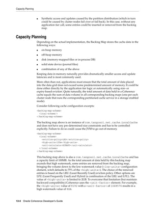 Capacity Planning


                    ■   Synthetic access and updates caused by the partition distribution (which in turn
                        could be caused by cluster nodes fail over or fail back). In this case, without any
                        application tier call, some entries could be inserted or removed from the backing
                        map.


Capacity Planning
                    Depending on the actual implementation, the Backing Map stores the cache data in the
                    following ways:
                    ■   on-heap memory
                    ■   off-heap memory
                    ■   disk (memory-mapped files or in-process DB)
                    ■   solid state device (journal files)
                    ■   combination of any of the above
                    Keeping data in memory naturally provides dramatically smaller access and update
                    latencies and is most commonly used.
                    More often than not, applications must ensure that the total amount of data placed
                    into the data grid does not exceed some predetermined amount of memory. It could be
                    done either directly by the application tier logic or automatically using size- or
                    expiry-based eviction. Quite naturally, the total amount of data held in a Coherence
                    cache equals the sum of data volume in all corresponding backing maps (one per each
                    cluster node that runs the corresponding partitioned cache service in a storage enabled
                    mode).
                    Consider following cache configuration excerpts:
                    <backing-map-scheme>
                      <local-scheme/>
                    </backing-map-scheme>

                    The backing map above is an instance of com.tangosol.net.cache.LocalCache
                    and does not have any pre-determined size constraints and has to be controlled
                    explicitly. Failure to do so could cause the JVM to go out-of-memory.
                    <backing-map-scheme>
                      <local-scheme>
                        <eviction-policy>LRU</eviction-policy>
                        <high-units>100m</high-units>
                        <unit-calculator>BINARY</unit-calculator>
                      </local-scheme>
                    </backing-map-scheme>

                    This backing map above is also a com.tangosol.net.cache.LocalCache and has
                    a capacity limit of 100MB. As the total amount of data held by this backing map
                    exceeds that high watermark, some entries are removed from the backing map,
                    bringing the volume down to the low watermark value (<low-units> configuration
                    element, witch defaults to 75% of the <high-units>). The choice of the removed
                    entries is based on the LRU (Least Recently Used) eviction policy. Other options are
                    LFU (Least Frequently Used) and Hybrid (a combination of the LRU and LFU). The
                    value of <high-units> is limited to 2GB. To overcome that limitation (but maintain
                    backward compatibility) Coherence uses the <unit-factor> element. For example,
                    the <high-units> value of 8192 with a <unit-factor> of 1048576 results in a
                    high watermark value of 8GB.



13-4 Oracle Coherence Developer's Guide
 