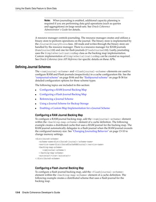 Using the Elastic Data Feature to Store Data



                              Note:  When journaling is enabled, additional capacity planning is
                              required if you are performing data grid operations (such as queries
                              and aggregations) on large result sets. See Oracle Coherence
                              Administrator's Guide for details.


                     A resource manager controls journaling. The resource manager creates and utilizes a
                     binary store to perform operations on the journal. The binary store is implemented by
                     the JournalBinaryStore class. All reads and writes through the binary store are
                     handled by the resource manager. There is a resource manager for RAM journals
                     (RamJournalRM) and one for flash journals (FlashJournalRM). Lastly, journaling
                     uses the SimpleSerializationMap class as the backing map implementation.
                     Custom implementation of SimpleSerializationMap can be created as required.
                     See Oracle Coherence Java API Reference for specific details on these APIs.


Defining Journal Schemes
                     The <ramjournal-scheme> and <flashjournal-scheme> elements are used to
                     configure RAM and Flash journals (respectively) in a cache configuration file. See the
                     "ramjournal-scheme" on page B-84 and the "flashjournal-scheme" on page B-38 for
                     detailed configuration options for these scheme types.
                     The following topics are included in this section:
                     ■    Configuring a RAM Journal Backing Map
                     ■    Configuring a Flash Journal Backing Map
                     ■    Referencing a Journal Scheme
                     ■    Using a Journal Scheme for Backup Storage
                     ■    Enabling a Custom Map Implementation for a Journal Scheme

                     Configuring a RAM Journal Backing Map
                     To configure a RAM journal backing map, add the <ramjournal-scheme> element
                     within the <backing-map-scheme> element of a cache definition. The following
                     example creates a distributed cache that uses a RAM journal for the backing map. The
                     RAM journal automatically delegates to a flash journal when the RAM journal exceeds
                     the configured memory size. See "Changing Journaling Behavior" on page 13-10 to
                     change memory settings.
                     <distributed-scheme>
                        <scheme-name>distributed-journal</scheme-name>
                        <service-name>DistributedCacheRAMJournal</service-name>
                        <backing-map-scheme>
                           <ramjournal-scheme/>
                        </backing-map-scheme>
                        <autostart>true</autostart>
                     </distributed-scheme>



                     Configuring a Flash Journal Backing Map
                     To configure a flash journal backing map, add the <flashjournal-scheme>
                     element within the <backing-map-scheme> element of a cache definition. The
                     following example creates a distributed scheme that uses a flash journal for the
                     backing map.



13-8 Oracle Coherence Developer's Guide
 