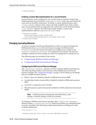 Using the Elastic Data Feature to Store Data


                     </caching-schemes>



                     Enabling a Custom Map Implementation for a Journal Scheme
                     Journal schemes can be configured to use a custom map as required. Custom map
                     implementations must extend the SimpleSerializationMap class and declare the
                     exact same set of public constructors. To enable, a custom implementation, add a
                     <class-scheme> element whose value is the fully qualified name of the custom
                     class. Any parameters that are required by the custom class can be defined using the
                     <init-params> element. The following example enables a custom map
                     implementation called MySimpleSerializationMap.
                     <flashjournal-scheme>
                        <scheme-name>example-flash</scheme-name>
                        <class-name>package.MySimpleSerializationMap</class-name>
                     </flashjournal-scheme>


Changing Journaling Behavior
                     A resource manager controls journaling behavior. There is a resource manager for
                     RAM journals (RamJournalRM) and a resource manager for Flash journals
                     (FlashJournalRM). The resource managers are configured for a cluster in the
                     tangosol-coherence-override.xml operational override file. The resource
                     managers’ default out-of-box settings are used if no configuration overrides are set.
                     The following topics are included in this section:
                     ■    Configuring the RAM Journal Resource Manager
                     ■    Configuring the Flash Journal Resource Manager

                     Configuring the RAM Journal Resource Manager
                     The <ramjournal-manager> element is used to configure RAM journal behavior.
                     The following lists provides a brief summary of the defaults that are set by the
                     resource manager. See "ramjournal-manager" on page A-55 for details on all settings
                     that are available and their defaults.
                     ■    Binary values are limited by default to 16KB (and maximum 4MB)
                     ■    An individual buffer (a journal file) is limited by default to 2MB (and maximum
                          2GB)
                     ■    A journal is composed of up to 512 files
                     ■    The total memory used by the journal is limited to 1GB by default (and maximum
                          64GB)


                              Note:    A flash journal is automatically used if the binary value
                              setting, or memory setting, or both are exceeded.


                     To configure a RAM journal resource manager, add a <ramjournal-manager>
                     element within a <journaling-config> element and define any subelements that
                     are to be overridden. The following example demonstrates overriding each of the
                     available subelements:
                     <?xml version='1.0'?>

                     <coherence xmlns:xsi="http://www.w3.org/2001/XMLSchema-instance"



13-10 Oracle Coherence Developer's Guide
 