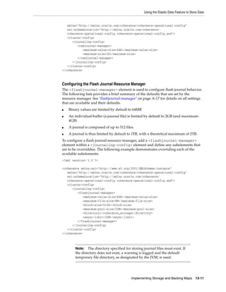 Using the Elastic Data Feature to Store Data


   xmlns="http://xmlns.oracle.com/coherence/coherence-operational-config"
   xsi:schemaLocation="http://xmlns.oracle.com/coherence/
   coherence-operational-config coherence-operational-config.xsd">
   <cluster-config>
      <journaling-config>
         <ramjournal-manager>
            <maximum-value-size>64K</maximum-value-size>
            <maximum-size>2G</maximum-size>
         </ramjournal-manager>
      </journaling-config>
   </cluster-config>
</coherence>



Configuring the Flash Journal Resource Manager
The <flashjournal-manager> element is used to configure flash journal behavior.
The following lists provides a brief summary of the defaults that are set by the
resource manager. See "flashjournal-manager" on page A-17 for details on all settings
that are available and their defaults.
■   Binary values are limited by default to 64MB
■   An individual buffer (a journal file) is limited by default to 2GB (and maximum
    4GB)
■   A journal is composed of up to 512 files.
■   A journal is thus limited by default to 1TB, with a theoretical maximum of 2TB.
To configure a flash journal resource manager, add a <flashjournal-manager>
element within a <journaling-config> element and define any subelements that
are to be overridden. The following example demonstrates overriding each of the
available subelements:
<?xml version='1.0'?>

<coherence xmlns:xsi="http://www.w3.org/2001/XMLSchema-instance"
   xmlns="http://xmlns.oracle.com/coherence/coherence-operational-config"
   xsi:schemaLocation="http://xmlns.oracle.com/coherence/
   coherence-operational-config coherence-operational-config.xsd">
   <cluster-config>
      <journaling-config>
         <flashjournal-manager>
            <maximum-value-size>64K</maximum-value-size>
            <maximum-file-size>8M</maximum-file-size>
            <block-size>512K</block-size>
            <maximum-pool-size>32M</maximum-pool-size>
            <directory>/coherence_storage</directory>
            <async-limit>32M</async-limit>
         </flashjournal-manager>
      </journaling-config>
   </cluster-config>
</coherence>



        Note:   The directory specified for storing journal files must exist. If
        the directory does not exist, a warning is logged and the default
        temporary file directory, as designated by the JVM, is used.




                                            Implementing Storage and Backing Maps        13-11
 