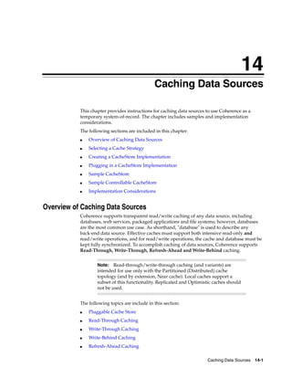 14
                                               Caching Data Sources
                                              14




           This chapter provides instructions for caching data sources to use Coherence as a
           temporary system-of-record. The chapter includes samples and implementation
           considerations.
           The following sections are included in this chapter:
           ■   Overview of Caching Data Sources
           ■   Selecting a Cache Strategy
           ■   Creating a CacheStore Implementation
           ■   Plugging in a CacheStore Implementation
           ■   Sample CacheStore
           ■   Sample Controllable CacheStore
           ■   Implementation Considerations


Overview of Caching Data Sources
           Coherence supports transparent read/write caching of any data source, including
           databases, web services, packaged applications and file systems; however, databases
           are the most common use case. As shorthand, "database" is used to describe any
           back-end data source. Effective caches must support both intensive read-only and
           read/write operations, and for read/write operations, the cache and database must be
           kept fully synchronized. To accomplish caching of data sources, Coherence supports
           Read-Through, Write-Through, Refresh-Ahead and Write-Behind caching.


                   Note:   Read-through/write-through caching (and variants) are
                   intended for use only with the Partitioned (Distributed) cache
                   topology (and by extension, Near cache). Local caches support a
                   subset of this functionality. Replicated and Optimistic caches should
                   not be used.


           The following topics are include in this section:
           ■   Pluggable Cache Store
           ■   Read-Through Caching
           ■   Write-Through Caching
           ■   Write-Behind Caching
           ■   Refresh-Ahead Caching

                                                                        Caching Data Sources 14-1
 