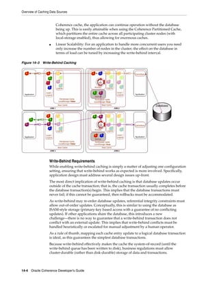 Overview of Caching Data Sources


                        Coherence cache, the application can continue operation without the database
                        being up. This is easily attainable when using the Coherence Partitioned Cache,
                        which partitions the entire cache across all participating cluster nodes (with
                        local-storage enabled), thus allowing for enormous caches.
                   ■    Linear Scalability: For an application to handle more concurrent users you need
                        only increase the number of nodes in the cluster; the effect on the database in
                        terms of load can be tuned by increasing the write-behind interval.

Figure 14–3 Write-Behind Caching




                   Write-Behind Requirements
                   While enabling write-behind caching is simply a matter of adjusting one configuration
                   setting, ensuring that write-behind works as expected is more involved. Specifically,
                   application design must address several design issues up-front.
                   The most direct implication of write-behind caching is that database updates occur
                   outside of the cache transaction; that is, the cache transaction usually completes before
                   the database transaction(s) begin. This implies that the database transactions must
                   never fail; if this cannot be guaranteed, then rollbacks must be accommodated.
                   As write-behind may re-order database updates, referential integrity constraints must
                   allow out-of-order updates. Conceptually, this is similar to using the database as
                   ISAM-style storage (primary-key based access with a guarantee of no conflicting
                   updates). If other applications share the database, this introduces a new
                   challenge—there is no way to guarantee that a write-behind transaction does not
                   conflict with an external update. This implies that write-behind conflicts must be
                   handled heuristically or escalated for manual adjustment by a human operator.
                   As a rule of thumb, mapping each cache entry update to a logical database transaction
                   is ideal, as this guarantees the simplest database transactions.
                   Because write-behind effectively makes the cache the system-of-record (until the
                   write-behind queue has been written to disk), business regulations must allow
                   cluster-durable (rather than disk-durable) storage of data and transactions.




14-4 Oracle Coherence Developer's Guide
 