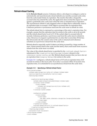 Overview of Caching Data Sources



Refresh-Ahead Caching
             In the Refresh-Ahead scenario, Coherence allows a developer to configure a cache to
             automatically and asynchronously reload (refresh) any recently accessed cache entry
             from the cache loader before its expiration. The result is that after a frequently
             accessed entry has entered the cache, the application does not feel the impact of a read
             against a potentially slow cache store when the entry is reloaded due to expiration.
             The asynchronous refresh is only triggered when an object that is sufficiently close to
             its expiration time is accessed—if the object is accessed after its expiration time,
             Coherence performs a synchronous read from the cache store to refresh its value.
             The refresh-ahead time is expressed as a percentage of the entry's expiration time. For
             example, assume that the expiration time for entries in the cache is set to 60 seconds
             and the refresh-ahead factor is set to 0.5. If the cached object is accessed after 60
             seconds, Coherence performs a synchronous read from the cache store to refresh its
             value. However, if a request is performed for an entry that is more than 30 but less
             than 60 seconds old, the current value in the cache is returned and Coherence
             schedules an asynchronous reload from the cache store.
             Refresh-ahead is especially useful if objects are being accessed by a large number of
             users. Values remain fresh in the cache and the latency that could result from excessive
             reloads from the cache store is avoided.
             The value of the refresh-ahead factor is specified by the <refresh-ahead-factor>
             subelement of the <read-write-backing-map-scheme> element in the
             coherence-cache-config.xml file. Refresh-ahead assumes that you have also set
             an expiration time (<expiry-delay>) for entries in the cache.
             Example 14–1 configures a refresh-ahead factor of 0.5 and an expiration time of 20
             seconds for entries in the local cache. If an entry is accessed within 10 seconds of its
             expiration time, it is scheduled for an asynchronous reload from the cache store.

             Example 14–1    Specifying a Refresh-Ahead Factor
             <distributed-scheme>
                <scheme-name>categories-cache-all-scheme</scheme-name>
                <service-name>DistributedCache</service-name>
                <backing-map-scheme>

                   <read-write-backing-map-scheme>
                      <scheme-name>categoriesLoaderScheme</scheme-name>
                      <internal-cache-scheme>
                         <local-scheme>
                            <scheme-ref>categories-eviction</scheme-ref>
                         </local-scheme>
                      </internal-cache-scheme>

                      <cachestore-scheme>
                         <class-scheme>
                            <class-name>
                               com.demo.cache.coherence.categories.CategoryCacheLoader
                            </class-name>
                         </class-scheme>
                      </cachestore-scheme>
                      <refresh-ahead-factor>0.5</refresh-ahead-factor>
                   </read-write-backing-map-scheme>
                </backing-map-scheme>
                <autostart>true</autostart>
             </distributed-scheme>
             <local-scheme>



                                                                             Caching Data Sources 14-5
 