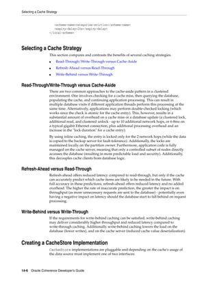 Selecting a Cache Strategy


                       <scheme-name>categories-eviction</scheme-name>
                       <expiry-delay>20s</expiry-delay>
                    </local-scheme>




Selecting a Cache Strategy
                    This section compares and contrasts the benefits of several caching strategies.
                    ■    Read-Through/Write-Through versus Cache-Aside
                    ■    Refresh-Ahead versus Read-Through
                    ■    Write-Behind versus Write-Through


Read-Through/Write-Through versus Cache-Aside
                    There are two common approaches to the cache-aside pattern in a clustered
                    environment. One involves checking for a cache miss, then querying the database,
                    populating the cache, and continuing application processing. This can result in
                    multiple database visits if different application threads perform this processing at the
                    same time. Alternatively, applications may perform double-checked locking (which
                    works since the check is atomic for the cache entry). This, however, results in a
                    substantial amount of overhead on a cache miss or a database update (a clustered lock,
                    additional read, and clustered unlock - up to 10 additional network hops, or 6-8ms on
                    a typical gigabit Ethernet connection, plus additional processing overhead and an
                    increase in the "lock duration" for a cache entry).
                    By using inline caching, the entry is locked only for the 2 network hops (while the data
                    is copied to the backup server for fault-tolerance). Additionally, the locks are
                    maintained locally on the partition owner. Furthermore, application code is fully
                    managed on the cache server, meaning that only a controlled subset of nodes directly
                    accesses the database (resulting in more predictable load and security). Additionally,
                    this decouples cache clients from database logic.


Refresh-Ahead versus Read-Through
                    Refresh-ahead offers reduced latency compared to read-through, but only if the cache
                    can accurately predict which cache items are likely to be needed in the future. With
                    full accuracy in these predictions, refresh-ahead offers reduced latency and no added
                    overhead. The higher the rate of inaccurate prediction, the greater the impact is on
                    throughput (as more unnecessary requests are sent to the database) - potentially even
                    having a negative impact on latency should the database start to fall behind on request
                    processing.


Write-Behind versus Write-Through
                    If the requirements for write-behind caching can be satisfied, write-behind caching
                    may deliver considerably higher throughput and reduced latency compared to
                    write-through caching. Additionally write-behind caching lowers the load on the
                    database (fewer writes), and on the cache server (reduced cache value deserialization).


Creating a CacheStore Implementation
                    CacheStore implementations are pluggable and depending on the cache's usage of
                    the data source must implement one of two interfaces:



14-6 Oracle Coherence Developer's Guide
 