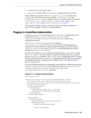 Plugging in a CacheStore Implementation


           ■   CacheLoader for read-only caches
           ■   CacheStore which extends CacheLoader to support read/write caches
           These interfaces are located in the com.tangosol.net.cache package. The
           CacheLoader interface has two main methods: load(Object key) and
           loadAll(Collection keys), and the CacheStore interface adds the methods
           store(Object key, Object value), storeAll(Map mapEntries),
           erase(Object key), and eraseAll(Collection colKeys).
           See "Sample CacheStore" on page 14-8 and "Sample Controllable CacheStore" on
           page 14-13 for example CacheStore implementations.


Plugging in a CacheStore Implementation
           To plug in a CacheStore module, specify the CacheStore implementation class
           name within the distributed-scheme, backing-map-scheme,
           cachestore-scheme, or read-write-backing-map-scheme, cache
           configuration element.
           The read-write-backing-map-scheme configures a
           com.tangosol.net.cache.ReadWriteBackingMap. This backing map is
           composed of two key elements: an internal map that actually caches the data (see
           internal-cache-scheme), and a CacheStore module that interacts with the
           database (see cachestore-scheme).
           Example 14–2 illustrates a cache configuration that specifies a CacheStore module.
           The <init-params> element contains an ordered list of parameters that is passed
           into the CacheStore constructor. The {cache-name} configuration macro is used to
           pass the cache name into the CacheStore implementation, allowing it to be mapped
           to a database table. For a complete list of available macros, see "Using Parameter
           Macros" on page 12-12.
           For more detailed information on configuring write-behind and refresh-ahead, see the
           read-write-backing-map-scheme, taking note of the write-batch-factor,
           refresh-ahead-factor, write-requeue-threshold, and
           rollback-cachestore-failures elements.

           Example 14–2   Example Cachestore Module
           <?xml version="1.0"?>

           <cache-config xmlns:xsi="http://www.w3.org/2001/XMLSchema-instance"
              xmlns="http://xmlns.oracle.com/coherence/coherence-cache-config"
              xsi:schemaLocation="http://xmlns.oracle.com/coherence/coherence-cache-config
              coherence-cache-config.xsd">
              <caching-scheme-mapping>
                 <cache-mapping>
                    <cache-name>com.company.dto.*</cache-name>
                    <scheme-name>distributed-rwbm</scheme-name>
                 </cache-mapping>
              </caching-scheme-mapping>

               <caching-schemes>
                  <distributed-scheme>
                     <scheme-name>distributed-rwbm</scheme-name>
                     <backing-map-scheme>
                        <read-write-backing-map-scheme>

                       <internal-cache-scheme>


                                                                       Caching Data Sources 14-7
 