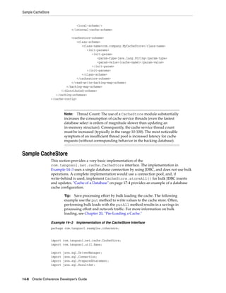 Sample CacheStore


                                    <local-scheme/>
                                 </internal-cache-scheme>

                                <cachestore-scheme>
                                   <class-scheme>
                                      <class-name>com.company.MyCacheStore</class-name>
                                         <init-params>
                                            <init-param>
                                                <param-type>java.lang.String</param-type>
                                                <param-value>{cache-name}</param-value>
                                            </init-param>
                                         </init-params>
                                      </class-scheme>
                                   </cachestore-scheme>
                                </read-write-backing-map-scheme>
                             </backing-map-scheme>
                          </distributed-scheme>
                       </caching-schemes>
                    </cache-config>



                             Note:   Thread Count: The use of a CacheStore module substantially
                             increases the consumption of cache service threads (even the fastest
                             database select is orders of magnitude slower than updating an
                             in-memory structure). Consequently, the cache service thread count
                             must be increased (typically in the range 10-100). The most noticeable
                             symptom of an insufficient thread pool is increased latency for cache
                             requests (without corresponding behavior in the backing database).


Sample CacheStore
                    This section provides a very basic implementation of the
                    com.tangosol.net.cache.CacheStore interface. The implementation in
                    Example 14–3 uses a single database connection by using JDBC, and does not use bulk
                    operations. A complete implementation would use a connection pool, and, if
                    write-behind is used, implement CacheStore.storeAll() for bulk JDBC inserts
                    and updates. "Cache of a Database" on page 17-4 provides an example of a database
                    cache configuration.

                             Tip: Save processing effort by bulk loading the cache. The following
                             example use the put method to write values to the cache store. Often,
                             performing bulk loads with the putAll method results in a savings in
                             processing effort and network traffic. For more information on bulk
                             loading, see Chapter 20, "Pre-Loading a Cache."

                    Example 14–3     Implementation of the CacheStore Interface
                    package com.tangosol.examples.coherence;


                    import com.tangosol.net.cache.CacheStore;
                    import com.tangosol.util.Base;

                    import   java.sql.DriverManager;
                    import   java.sql.Connection;
                    import   java.sql.PreparedStatement;
                    import   java.sql.ResultSet;



14-8 Oracle Coherence Developer's Guide
 