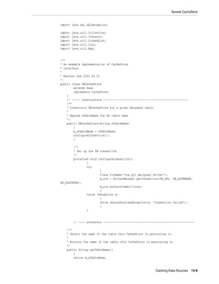 Sample CacheStore


import java.sql.SQLException;

import   java.util.Collection;
import   java.util.Iterator;
import   java.util.LinkedList;
import   java.util.List;
import   java.util.Map;


/**
* An example implementation of CacheStore
* interface.
*
* @author erm 2003.05.01
*/
public class DBCacheStore
        extends Base
        implements CacheStore
    {
    // ----- constructors ---------------------------------------------------
    /**
    * Constructs DBCacheStore for a given database table.
    *
    * @param sTableName the db table name
    */
    public DBCacheStore(String sTableName)
        {
        m_sTableName = sTableName;
        configureConnection();
        }

        /**
        * Set up the DB connection.
        */
        protected void configureConnection()
                {
                try
                        {
                        Class.forName("org.gjt.mm.mysql.Driver");
                        m_con = DriverManager.getConnection(DB_URL, DB_USERNAME,
DB_PASSWORD);
                        m_con.setAutoCommit(true);
                        }
                catch (Exception e)
                        {
                        throw ensureRuntimeException(e, "Connection failed");
                        }
                }


          // ---- accessors -------------------------------------------------------

    /**
    * Obtain the name of the table this CacheStore is persisting to.
    *
    * @return the name of the table this CacheStore is persisting to
    */
    public String getTableName()
        {
        return m_sTableName;



                                                           Caching Data Sources 14-9
 