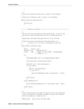 Sample CacheStore


                         }

                     /**
                     * Obtain the connection being used to connect to the database.
                     *
                     * @return the connection used to connect to the database
                     */
                     public Connection getConnection()
                         {
                         return m_con;
                         }


                     // ----- CacheStore Interface --------------------------------------------

                     /**
                     * Return the value associated with the specified key, or null if the
                     * key does not have an associated value in the underlying store.
                     *
                     * @param oKey key whose associated value is to be returned
                     *
                     * @return the value associated with the specified key, or
                     *         <tt>null</tt> if no value is available for that key
                     */
                     public Object load(Object oKey)
                         {
                         Object     oValue = null;
                         Connection con    = getConnection();
                         String     sSQL   = "SELECT id, value FROM " + getTableName()
                                           + " WHERE id = ?";
                         try
                             {
                             PreparedStatement stmt = con.prepareStatement(sSQL);

                             stmt.setString(1, String.valueOf(oKey));

                             ResultSet rslt = stmt.executeQuery();
                             if (rslt.next())
                                 {
                                 oValue = rslt.getString(2);
                                 if (rslt.next())
                                     {
                                     throw new SQLException("Not a unique key: " + oKey);
                                     }
                                 }
                             stmt.close();
                             }
                         catch (SQLException e)
                             {
                             throw ensureRuntimeException(e, "Load failed: key=" + oKey);
                             }
                         return oValue;
                         }

                     /**
                     * Store the specified value under the specific key in the underlying
                     * store. This method is intended to support both key/value creation
                     * and value update for a specific key.
                     *
                     * @param oKey    key to store the value under



14-10 Oracle Coherence Developer's Guide
 