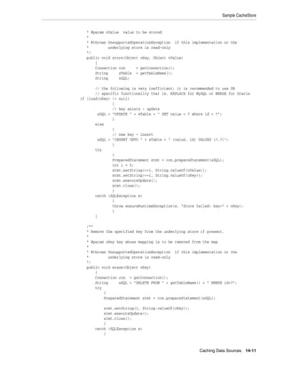 Sample CacheStore


   * @param oValue value to be stored
   *
   * @throws UnsupportedOperationException if this implementation or the
   *         underlying store is read-only
   */
   public void store(Object oKey, Object oValue)
       {
       Connection con     = getConnection();
       String     sTable = getTableName();
       String     sSQL;

       // the following is very inefficient; it is recommended to use DB
       // specific functionality that is, REPLACE for MySQL or MERGE for Oracle
if (load(oKey) != null)
               {
               // key exists - update
        sSQL = "UPDATE " + sTable + " SET value = ? where id = ?";
               }
       else
               {
               // new key - insert
        sSQL = "INSERT INTO " + sTable + " (value, id) VALUES (?,?)";
               }
       try
               {
               PreparedStatement stmt = con.prepareStatement(sSQL);
               int i = 0;
               stmt.setString(++i, String.valueOf(oValue));
               stmt.setString(++i, String.valueOf(oKey));
               stmt.executeUpdate();
               stmt.close();
               }
       catch (SQLException e)
               {
               throw ensureRuntimeException(e, "Store failed: key=" + oKey);
               }
       }

   /**
   * Remove the specified key from the underlying store if present.
   *
   * @param oKey key whose mapping is to be removed from the map
   *
   * @throws UnsupportedOperationException if this implementation or the
   *         underlying store is read-only
   */
   public void erase(Object oKey)
       {
       Connection con = getConnection();
       String     sSQL = "DELETE FROM " + getTableName() + " WHERE id=?";
       try
           {
           PreparedStatement stmt = con.prepareStatement(sSQL);

           stmt.setString(1, String.valueOf(oKey));
           stmt.executeUpdate();
           stmt.close();
           }
       catch (SQLException e)
           {



                                                       Caching Data Sources 14-11
 