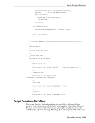 Sample Controllable CacheStore


                       PreparedStatement stmt = con.prepareStatement(sSQL);
                       ResultSet         rslt = stmt.executeQuery();
                       while (rslt.next())
                           {
                           Object oKey = rslt.getString(1);
                           list.add(oKey);
                           }
                       stmt.close();
                       }
                   catch (SQLException e)
                       {
                       throw ensureRuntimeException(e, "Iterator failed");
                       }

                   return list.iterator();
                   }


               // ----- data members ---------------------------------------------------

               /**
               * The connection.
               */
               protected Connection m_con;

               /**
               * The db table name.
               */
               protected String m_sTableName;

                   /**
                   * Driver class name.
                   */
                   private static final String DB_DRIVER      = "org.gjt.mm.mysql.Driver";

                   /**
                   * Connection URL.
                   */
                   private static final String DB_URL         =
           "jdbc:mysql://localhost:3306/CacheStore";

                   /**
                   * User name.
                   */
                   private static final String DB_USERNAME = "root";

                   /**
                   * Password.
                   */
                   private static final String DB_PASSWORD = null;
               }


Sample Controllable CacheStore
           This section illustrates the implementation of a controllable cache store. In this
           scenario, the application can control when it writes updated values to the data store.
           The most common use case for this scenario is during the initial population of the
           cache from the data store at startup. At startup, there is no requirement to write values



                                                                        Caching Data Sources 14-13
 