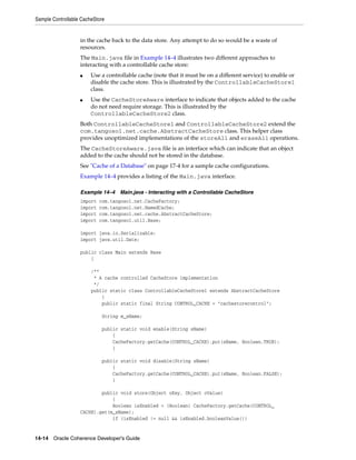Sample Controllable CacheStore


                   in the cache back to the data store. Any attempt to do so would be a waste of
                   resources.
                   The Main.java file in Example 14–4 illustrates two different approaches to
                   interacting with a controllable cache store:
                   ■    Use a controllable cache (note that it must be on a different service) to enable or
                        disable the cache store. This is illustrated by the ControllableCacheStore1
                        class.
                   ■    Use the CacheStoreAware interface to indicate that objects added to the cache
                        do not need require storage. This is illustrated by the
                        ControllableCacheStore2 class.
                   Both ControllableCacheStore1 and ControllableCacheStore2 extend the
                   com.tangosol.net.cache.AbstractCacheStore class. This helper class
                   provides unoptimized implementations of the storeAll and eraseAll operations.
                   The CacheStoreAware.java file is an interface which can indicate that an object
                   added to the cache should not be stored in the database.
                   See "Cache of a Database" on page 17-4 for a sample cache configurations.
                   Example 14–4 provides a listing of the Main.java interface.

                   Example 14–4    Main.java - Interacting with a Controllable CacheStore
                   import   com.tangosol.net.CacheFactory;
                   import   com.tangosol.net.NamedCache;
                   import   com.tangosol.net.cache.AbstractCacheStore;
                   import   com.tangosol.util.Base;

                   import java.io.Serializable;
                   import java.util.Date;

                   public class Main extends Base
                       {

                        /**
                         * A cache controlled CacheStore implementation
                         */
                        public static class ControllableCacheStore1 extends AbstractCacheStore
                            {
                            public static final String CONTROL_CACHE = "cachestorecontrol";

                             String m_sName;

                             public static void enable(String sName)
                                 {
                                 CacheFactory.getCache(CONTROL_CACHE).put(sName, Boolean.TRUE);
                                 }

                             public static void disable(String sName)
                                 {
                                 CacheFactory.getCache(CONTROL_CACHE).put(sName, Boolean.FALSE);
                                 }

                           public void store(Object oKey, Object oValue)
                               {
                               Boolean isEnabled = (Boolean) CacheFactory.getCache(CONTROL_
                   CACHE).get(m_sName);
                               if (isEnabled != null && isEnabled.booleanValue())


14-14 Oracle Coherence Developer's Guide
 