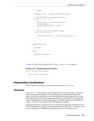 Implementation Considerations


                          // example 2

                          NamedCache cache2 = CacheFactory.getCache("cache2");

                          // add some values with cachestore disabled
                          for(int i = 0; i < 5; i++)
                              {
                              MyValue2 value = new MyValue2(new Date());
                              value.skipStore();
                              cache2.put(new Integer(i), value);
                              }

                          // add some values with cachestore enabled
                          for(int i = 0; i < 5; i++)
                              {
                              cache2.put(new Integer(i), new MyValue2(new Date()));
                              }


                          }
                      catch(Throwable oops)
                          {
                          err(oops);
                          }
                      finally
                          {
                          CacheFactory.shutdown();
                          }
                      }

                  }

              Example 14–5 provides a listing of the CacheStoreAware.java interface.

              Example 14–5   CacheStoreAware.java interface
              public interface CacheStoreAware
                  {
                  public boolean isSkipStore();
                  }




Implementation Considerations
              Please keep the following in mind when implementing a CacheStore.


Idempotency
              All CacheStore operations should be designed to be idempotent (that is, repeatable
              without unwanted side-effects). For write-through and write-behind caches, this
              allows Coherence to provide low-cost fault-tolerance for partial updates by re-trying
              the database portion of a cache update during failover processing. For write-behind
              caching, idempotency also allows Coherence to combine multiple cache updates into a
              single CacheStore invocation without affecting data integrity.
              Applications that have a requirement for write-behind caching but which must avoid
              write-combining (for example, for auditing reasons), should create a "versioned" cache
              key (for example, by combining the natural primary key with a sequence id).



                                                                         Caching Data Sources 14-17
 
