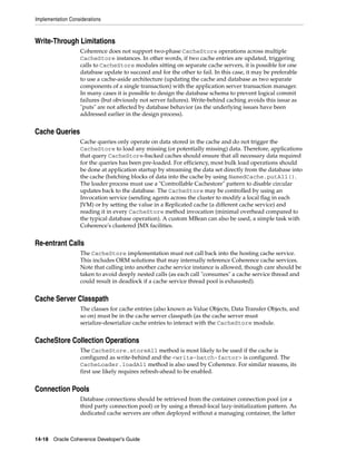 Implementation Considerations



Write-Through Limitations
                   Coherence does not support two-phase CacheStore operations across multiple
                   CacheStore instances. In other words, if two cache entries are updated, triggering
                   calls to CacheStore modules sitting on separate cache servers, it is possible for one
                   database update to succeed and for the other to fail. In this case, it may be preferable
                   to use a cache-aside architecture (updating the cache and database as two separate
                   components of a single transaction) with the application server transaction manager.
                   In many cases it is possible to design the database schema to prevent logical commit
                   failures (but obviously not server failures). Write-behind caching avoids this issue as
                   "puts" are not affected by database behavior (as the underlying issues have been
                   addressed earlier in the design process).


Cache Queries
                   Cache queries only operate on data stored in the cache and do not trigger the
                   CacheStore to load any missing (or potentially missing) data. Therefore, applications
                   that query CacheStore-backed caches should ensure that all necessary data required
                   for the queries has been pre-loaded. For efficiency, most bulk load operations should
                   be done at application startup by streaming the data set directly from the database into
                   the cache (batching blocks of data into the cache by using NamedCache.putAll().
                   The loader process must use a "Controllable Cachestore" pattern to disable circular
                   updates back to the database. The CacheStore may be controlled by using an
                   Invocation service (sending agents across the cluster to modify a local flag in each
                   JVM) or by setting the value in a Replicated cache (a different cache service) and
                   reading it in every CacheStore method invocation (minimal overhead compared to
                   the typical database operation). A custom MBean can also be used, a simple task with
                   Coherence's clustered JMX facilities.


Re-entrant Calls
                   The CacheStore implementation must not call back into the hosting cache service.
                   This includes ORM solutions that may internally reference Coherence cache services.
                   Note that calling into another cache service instance is allowed, though care should be
                   taken to avoid deeply nested calls (as each call "consumes" a cache service thread and
                   could result in deadlock if a cache service thread pool is exhausted).


Cache Server Classpath
                   The classes for cache entries (also known as Value Objects, Data Transfer Objects, and
                   so on) must be in the cache server classpath (as the cache server must
                   serialize-deserialize cache entries to interact with the CacheStore module.


CacheStore Collection Operations
                   The CacheStore.storeAll method is most likely to be used if the cache is
                   configured as write-behind and the <write-batch-factor> is configured. The
                   CacheLoader.loadAll method is also used by Coherence. For similar reasons, its
                   first use likely requires refresh-ahead to be enabled.


Connection Pools
                   Database connections should be retrieved from the container connection pool (or a
                   third party connection pool) or by using a thread-local lazy-initialization pattern. As
                   dedicated cache servers are often deployed without a managing container, the latter



14-18 Oracle Coherence Developer's Guide
 