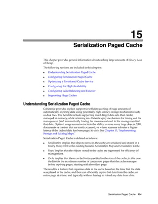 15
                                     15Serialization Paged Cache

           This chapter provides general information about caching large amounts of binary data
           off-heap.
           The following sections are included in this chapter:
           ■   Understanding Serialization Paged Cache
           ■   Configuring Serialization Paged Cache
           ■   Optimizing a Partitioned Cache Service
           ■   Configuring for High Availability
           ■   Configuring Load Balancing and Failover
           ■   Supporting Huge Caches


Understanding Serialization Paged Cache
           Coherence provides explicit support for efficient caching of huge amounts of
           automatically-expiring data using potentially high-latency storage mechanisms such
           as disk files. The benefits include supporting much larger data sets than can be
           managed in memory, while retaining an efficient expiry mechanism for timing out the
           management (and automatically freeing the resources related to the management) of
           that data. Optimal usage scenarios include the ability to store many large objects, XML
           documents or content that are rarely accessed, or whose accesses tolerates a higher
           latency if the cached data has been paged to disk. See Chapter 13, "Implementing
           Storage and Backing Maps."
           Serialization Paged Cache is defined as follows:
           ■   Serialization implies that objects stored in the cache are serialized and stored in a
               Binary Store; refer to the existing features Serialization Map and Serialization Cache.
           ■   Paged implies that the objects stored in the cache are segmented for efficiency of
               management.
           ■   Cache implies that there can be limits specified to the size of the cache; in this case,
               the limit is the maximum number of concurrent pages that the cache manages
               before expiring pages, starting with the oldest page.
           The result is a feature that organizes data in the cache based on the time that the data
           was placed in the cache, and then can efficiently expire that data from the cache, an
           entire page at a time, and typically without having to reload any data from disk.




                                                                       Serialization Paged Cache 15-1
 