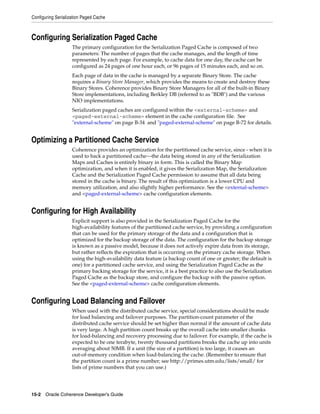 Configuring Serialization Paged Cache



Configuring Serialization Paged Cache
                    The primary configuration for the Serialization Paged Cache is composed of two
                    parameters: The number of pages that the cache manages, and the length of time
                    represented by each page. For example, to cache data for one day, the cache can be
                    configured as 24 pages of one hour each, or 96 pages of 15 minutes each, and so on.
                    Each page of data in the cache is managed by a separate Binary Store. The cache
                    requires a Binary Store Manager, which provides the means to create and destroy these
                    Binary Stores. Coherence provides Binary Store Managers for all of the built-in Binary
                    Store implementations, including Berkley DB (referred to as "BDB") and the various
                    NIO implementations.
                    Serialization paged caches are configured within the <external-scheme> and
                    <paged-external-scheme> element in the cache configuration file. See
                    "external-scheme" on page B-34 and "paged-external-scheme" on page B-72 for details.


Optimizing a Partitioned Cache Service
                    Coherence provides an optimization for the partitioned cache service, since - when it is
                    used to back a partitioned cache—the data being stored in any of the Serialization
                    Maps and Caches is entirely binary in form. This is called the Binary Map
                    optimization, and when it is enabled, it gives the Serialization Map, the Serialization
                    Cache and the Serialization Paged Cache permission to assume that all data being
                    stored in the cache is binary. The result of this optimization is a lower CPU and
                    memory utilization, and also slightly higher performance. See the <external-scheme>
                    and <paged-external-scheme> cache configuration elements.


Configuring for High Availability
                    Explicit support is also provided in the Serialization Paged Cache for the
                    high-availability features of the partitioned cache service, by providing a configuration
                    that can be used for the primary storage of the data and a configuration that is
                    optimized for the backup storage of the data. The configuration for the backup storage
                    is known as a passive model, because it does not actively expire data from its storage,
                    but rather reflects the expiration that is occurring on the primary cache storage. When
                    using the high-availability data feature (a backup count of one or greater; the default is
                    one) for a partitioned cache service, and using the Serialization Paged Cache as the
                    primary backing storage for the service, it is a best practice to also use the Serialization
                    Paged Cache as the backup store, and configure the backup with the passive option.
                    See the <paged-external-scheme> cache configuration elements.


Configuring Load Balancing and Failover
                    When used with the distributed cache service, special considerations should be made
                    for load balancing and failover purposes. The partition-count parameter of the
                    distributed cache service should be set higher than normal if the amount of cache data
                    is very large. A high partition count breaks up the overall cache into smaller chunks
                    for load-balancing and recovery processing due to failover. For example, if the cache is
                    expected to be one terabyte, twenty thousand partitions breaks the cache up into units
                    averaging about 50MB. If a unit (the size of a partition) is too large, it causes an
                    out-of-memory condition when load-balancing the cache. (Remember to ensure that
                    the partition count is a prime number; see http://primes.utm.edu/lists/small/ for
                    lists of prime numbers that you can use.)




15-2 Oracle Coherence Developer's Guide
 