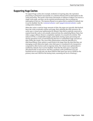 Supporting Huge Caches



Supporting Huge Caches
          To support huge caches (for example, terabytes) of expiring data, the expiration
          processing is performed concurrently on a daemon thread with no interruption to the
          cache processing. The result is that many thousands or millions of objects can exist in a
          single cache page, and they can be expired asynchronously, thus avoiding any
          interruption of service. The daemon thread is an option that is enabled by default, but
          it can be disabled. See the <external-scheme> and <paged-external-scheme> cache
          configuration elements.
          When the cache is used for large amounts of data, the pages are typically disk-backed.
          Since the cache eventually expires each page, thus releasing the disk resources, the
          cache uses a virtual erase optimization by default. Data that is explicitly removed or
          expired from the cache is not actually removed from the underlying Binary Store, but
          when a page (a Binary Store) is completely emptied, it is erased in its entirety. This
          reduces I/O by a considerable margin, particularly during expiry processing and
          during operations such as load-balancing that have to redistribute large amounts of
          data within the cluster. The cost of this optimization is that the disk files (if a
          disk-based Binary Store option is used) tends to be larger than the data that they are
          managing would otherwise imply; since disk space is considered to be inexpensive
          compared to other factors such as response times, the virtual erase optimization is
          enabled by default, but it can be disabled. Note that the disk space is typically
          allocated locally to each server, and thus a terabyte cache partitioned over one
          hundred servers would only use about 20GB of disk space per server (10GB for the
          primary store and 10GB for the backup store, assuming one level of backup.)




                                                                    Serialization Paged Cache 15-3
 