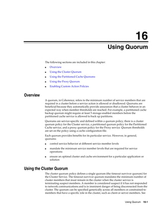 16
                                                                   Using Quorum
                                                                  16




           The following sections are included in this chapter:
           ■   Overview
           ■   Using the Cluster Quorum
           ■   Using the Partitioned Cache Quorums
           ■   Using the Proxy Quorum
           ■   Enabling Custom Action Policies


Overview
           A quorum, in Coherence, refers to the minimum number of service members that are
           required in a cluster before a service action is allowed or disallowed. Quorums are
           beneficial because they automatically provide assurances that a cluster behaves in an
           expected way when member thresholds are reached. For example, a partitioned cache
           backup quorum might require at least 5 storage-enabled members before the
           partitioned cache service is allowed to back up partitions.
           Quorums are service-specific and defined within a quorum policy; there is a cluster
           quorum policy for the Cluster service, a partitioned quorum policy for the Partitioned
           Cache service, and a proxy quorum policy for the Proxy service. Quorum thresholds
           are set on the policy using a cache configuration file.
           Each quorum provides benefits for its particular service. However, in general,
           quorums:
           ■   control service behavior at different service member levels
           ■   mandate the minimum service member levels that are required for service
               operations
           ■   ensure an optimal cluster and cache environment for a particular application or
               solution


Using the Cluster Quorum
           The cluster quorum policy defines a single quorum (the timeout survivor quorum) for
           the Cluster Service. The timeout survivor quorum mandates the minimum number of
           cluster members that must remain in the cluster when the cluster service is
           terminating suspect members. A member is considered suspect if it has not responded
           to network communications and is in imminent danger of being disconnected from the
           cluster. The quorum can be specified generically across all members or constrained to
           members that have a specific role in the cluster, such as client or server members. See


                                                                               Using Quorum 16-1
 