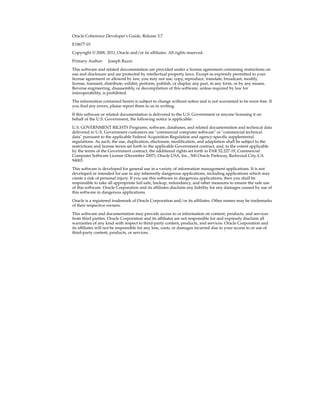 Oracle Coherence Developer's Guide, Release 3.7

E18677-01

Copyright © 2008, 2011, Oracle and/or its affiliates. All rights reserved.

Primary Author:     Joseph Ruzzi

This software and related documentation are provided under a license agreement containing restrictions on
use and disclosure and are protected by intellectual property laws. Except as expressly permitted in your
license agreement or allowed by law, you may not use, copy, reproduce, translate, broadcast, modify,
license, transmit, distribute, exhibit, perform, publish, or display any part, in any form, or by any means.
Reverse engineering, disassembly, or decompilation of this software, unless required by law for
interoperability, is prohibited.

The information contained herein is subject to change without notice and is not warranted to be error-free. If
you find any errors, please report them to us in writing.

If this software or related documentation is delivered to the U.S. Government or anyone licensing it on
behalf of the U.S. Government, the following notice is applicable:

U.S. GOVERNMENT RIGHTS Programs, software, databases, and related documentation and technical data
delivered to U.S. Government customers are "commercial computer software" or "commercial technical
data" pursuant to the applicable Federal Acquisition Regulation and agency-specific supplemental
regulations. As such, the use, duplication, disclosure, modification, and adaptation shall be subject to the
restrictions and license terms set forth in the applicable Government contract, and, to the extent applicable
by the terms of the Government contract, the additional rights set forth in FAR 52.227-19, Commercial
Computer Software License (December 2007). Oracle USA, Inc., 500 Oracle Parkway, Redwood City, CA
94065.

This software is developed for general use in a variety of information management applications. It is not
developed or intended for use in any inherently dangerous applications, including applications which may
create a risk of personal injury. If you use this software in dangerous applications, then you shall be
responsible to take all appropriate fail-safe, backup, redundancy, and other measures to ensure the safe use
of this software. Oracle Corporation and its affiliates disclaim any liability for any damages caused by use of
this software in dangerous applications.

Oracle is a registered trademark of Oracle Corporation and/or its affiliates. Other names may be trademarks
of their respective owners.

This software and documentation may provide access to or information on content, products, and services
from third parties. Oracle Corporation and its affiliates are not responsible for and expressly disclaim all
warranties of any kind with respect to third-party content, products, and services. Oracle Corporation and
its affiliates will not be responsible for any loss, costs, or damages incurred due to your access to or use of
third-party content, products, or services.
 