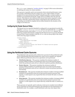 Using the Partitioned Cache Quorums


                   the <role-name> element in "member-identity" on page A-38 for more information
                   on defining role names for cluster members.
                   This quorum is typically used in environments where network performance varies.
                   For example, intermittent network outages may cause a high number of cluster
                   members to be removed from the cluster. Using this quorum, a certain number of
                   members are maintained during the outage and are available when the network
                   recovers. This behavior also minimizes the manual intervention required to restart
                   members. Naturally, requests that require cooperation by the nodes that are not
                   responding are not able to complete and are either blocked for the duration of the
                   outage or are timed out.


Configuring the Cluster Quorum Policy
                   The timeout survivor quorum threshold is configured in an operational override file
                   using the <timeout-survivor-quorum> element and optionally the role attribute.
                   This element must be used within a <cluster-quorum-policy> element. The
                   following example demonstrates configuring the timeout survivor quorum threshold
                   to ensure that5 cluster members with the server role are always kept in the cluster
                   while removing suspect members:
                   <cluster-config>
                      <member-identity>
                         <role-name>server</role-name>
                      </member-identity>
                      <cluster-quorum-policy>
                         <timeout-survivor-quorum role="Server">5</timeout-survivor-quorum>
                      </cluster-quorum-policy>
                   </cluster-config>




Using the Partitioned Cache Quorums
                   The partitioned cache quorum policy defines four quorums for the partitioned cache
                   service (DistributedCache) that mandate how many service members are required
                   before different partitioned cache service operations can be performed:
                   ■    Distribution Quorum – This quorum mandates the minimum number of
                        storage-enabled members of a partitioned cache service that must be present
                        before the partitioned cache service is allowed to perform partition distribution.
                   ■    Restore Quorum – This quorum mandates the minimum number of
                        storage-enabled members of a partitioned cache service that must be present
                        before the partitioned cache service is allowed to restore lost primary partitions
                        from backup.
                   ■    Read Quorum – This quorum mandates the minimum number of storage-enabled
                        members of a partitioned cache service that must be present to process read
                        requests. A read request is any request that does not mutate the state or contents
                        of a cache.
                   ■    Write Quorum – This quorum mandates the minimum number of storage-enabled
                        members of a partitioned cache service that must be present to process write
                        requests. A write request is any request that may mutate the state or contents of a
                        cache.
                   These quorums are typically used to indicate at what service member levels different
                   service operations are best performed given the intended use and requirements of a
                   distributed cache. For example, a small distributed cache may only require three


16-2 Oracle Coherence Developer's Guide
 