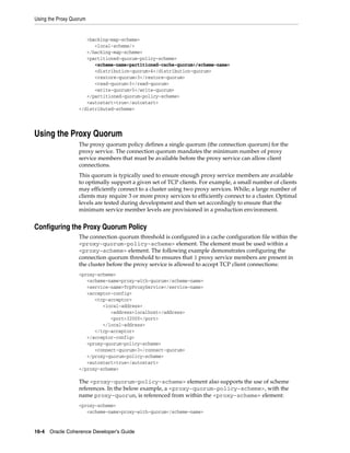 Using the Proxy Quorum


                      <backing-map-scheme>
                         <local-scheme/>
                      </backing-map-scheme>
                      <partitioned-quorum-policy-scheme>
                         <scheme-name>partitioned-cache-quorum</scheme-name>
                         <distribution-quorum>4</distribution-quorum>
                         <restore-quorum>3</restore-quorum>
                         <read-quorum>3</read-quorum>
                         <write-quorum>5</write-quorum>
                      </partitioned-quorum-policy-scheme>
                      <autostart>true</autostart>
                   </distributed-scheme>




Using the Proxy Quorum
                   The proxy quorum policy defines a single quorum (the connection quorum) for the
                   proxy service. The connection quorum mandates the minimum number of proxy
                   service members that must be available before the proxy service can allow client
                   connections.
                   This quorum is typically used to ensure enough proxy service members are available
                   to optimally support a given set of TCP clients. For example, a small number of clients
                   may efficiently connect to a cluster using two proxy services. While; a large number of
                   clients may require 3 or more proxy services to efficiently connect to a cluster. Optimal
                   levels are tested during development and then set accordingly to ensure that the
                   minimum service member levels are provisioned in a production environment.


Configuring the Proxy Quorum Policy
                   The connection quorum threshold is configured in a cache configuration file within the
                   <proxy-quorum-policy-scheme> element. The element must be used within a
                   <proxy-scheme> element. The following example demonstrates configuring the
                   connection quorum threshold to ensures that 3 proxy service members are present in
                   the cluster before the proxy service is allowed to accept TCP client connections:
                   <proxy-scheme>
                      <scheme-name>proxy-with-quorum</scheme-name>
                      <service-name>TcpProxyService</service-name>
                      <acceptor-config>
                         <tcp-acceptor>
                            <local-address>
                               <address>localhost</address>
                               <port>32000</port>
                            </local-address>
                         </tcp-acceptor>
                      </acceptor-config>
                      <proxy-quorum-policy-scheme>
                         <connect-quorum>3</connect-quorum>
                      </proxy-quorum-policy-scheme>
                      <autostart>true</autostart>
                   </proxy-scheme>

                   The <proxy-quorum-policy-scheme> element also supports the use of scheme
                   references. In the below example, a <proxy-quorum-policy-scheme>, with the
                   name proxy-quorum, is referenced from within the <proxy-scheme> element:
                   <proxy-scheme>
                      <scheme-name>proxy-with-quorum</scheme-name>


16-4 Oracle Coherence Developer's Guide
 